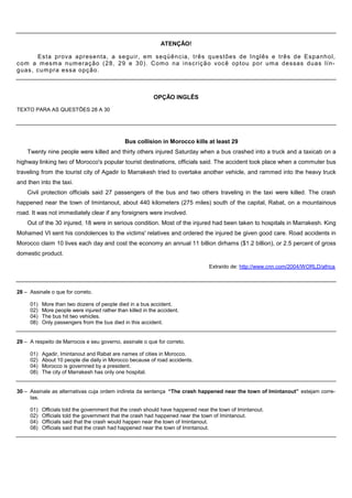 ATENÇÃO!

       Es t a prova apresenta, a s e g u ir, em s e q ü ê n c ia, três questões de Inglês e três de Es p a n h o l,
c o m a m esm a num eração ( 2 8 , 29 e 30). Com o na ins c r iç ã o voc ê optou por um a dessas duas lín-
guas , c u m pra essa opção.



                                                           OPÇÃO INGLÊS

TEXTO PARA AS QUESTÕES 28 A 30




                                               Bus collision in Morocco kills at least 29
    Twenty nine people were killed and thirty others injured Saturday when a bus crashed into a truck and a taxicab on a
highway linking two of Morocco's popular tourist destinations, officials said. The accident took place when a commuter bus
traveling from the tourist city of Agadir to Marrakesh tried to overtake another vehicle, and rammed into the heavy truck
and then into the taxi.
    Civil protection officials said 27 passengers of the bus and two others traveling in the taxi were killed. The crash
happened near the town of Imintanout, about 440 kilometers (275 miles) south of the capital, Rabat, on a mountainous
road. It was not immediately clear if any foreigners were involved.
    Out of the 30 injured, 18 were in serious condition. Most of the injured had been taken to hospitals in Marrakesh. King
Mohamed VI sent his condolences to the victims' relatives and ordered the injured be given good care. Road accidents in
Morocco claim 10 lives each day and cost the economy an annual 11 billion dirhams ($1.2 billion), or 2.5 percent of gross
domestic product.

                                                                                 Extraído de: http://www.cnn.com/2004/WORLD/africa



28 – Assinale o que for correto.

     01)   More than two dozens of people died in a bus accident.
     02)   More people were injured rather than killed in the accident.
     04)   The bus hit two vehicles.
     08)   Only passengers from the bus died in this accident.


29 – A respeito de Marrocos e seu governo, assinale o que for correto.

     01)   Agadir, Imintanout and Rabat are names of cities in Morocco.
     02)   About 10 people die daily in Morocco because of road accidents.
     04)   Morocco is governned by a president.
     08)   The city of Marrakesh has only one hospital.


30 – Assinale as alternativas cuja ordem indireta da sentença “The crash happened near the town of Imintanout” estejam corre-
     tas.

     01)   Officials told the government that the crash should have happened near the town of Imintanout.
     02)   Officials told the government that the crash had happened near the town of Imintanout.
     04)   Officials said that the crash would happen near the town of Imintanout.
     08)   Officials said that the crash had happened near the town of Imintanout.
 
