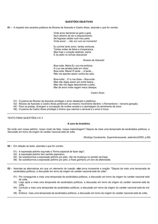 QUESTÕES OBJETIVAS

01 – A respeito dos excertos poéticos de Álvares de Azevedo e Castro Alves, assinale o que for correto.

                                            Vinte anos derramei-os gota a gota
                                            Num abismo de dor e esquecimento
                                            De fogosas visões nutri meu peito
                                            Vinte anos! ... não vivi num só momento!

                                            Eu sonhei tanto amor, tantas venturas,
                                            Tantas noites de febre e d’esperança
                                            Mas hoje o coração desbota, estria,
                                            E do peito no túmulo descansa!

                                                                        Álvares de Azevedo

                                            Boa-noite, Maria Eu vou-me-embora,
                                            A Lua nas janelas bate em cheio
                                            Boa-noite, Maria! É tarde ... é tarde...
                                            Não me apertes assim contra teu seio.

                                            Boa-noite!... E tu me dizes – Boa-noite
                                            Mas não digas assim por entre beijos...
                                            Mas não me digas descobrindo o peito,
                                            Mar de amor onde vagam meus desejos.

                                                                                 Castro Alves


     01)   O poema de Álvares de Azevedo privilegia o amor idealizado e platônico.
     02)   Álvares de Azevedo e Castro Alves pertencem ao mesmo movimento literário: o Romantismo – terceira geração.
     04)   Para os poetas, divergem a concepção de mulher amada e a abordagem do sentimento de amor.
     08)   O poema de Castro Alves privilegia o lirismo que valoriza o sensual e o amor é troca.


TEXTO PARA QUESTÕES 2 E 3

                                                         A cara do brasileiro.

De onde vem nosso jeitinho, nosso modo de falar, nossa malandragem? Depois de mais uma temporada de escândalos políticos, a
discussão em torno da origem do caráter nacional está de volta.

                                                                         (Rodrigo Cavalcante. Superinteressante, setembro/2005, p.68)


02 – Em relação ao texto, assinale o que for correto.

     01)   A expressão jeitinho equivale a "forma especial de fazer algo".
     02)   A expressão jeitinho tem sentido pejorativo.
     04)   Se substituirmos a expressão jeitinho por jeito, não há mudança no sentido da frase.
     08)   Se substituirmos a expressão jeitinho por jeito, a frase ganharia um tom de afetividade.


03 – Assinale as alternativas em que um elemento de coesão não torna incoerente a oração: "Depois de mais uma temporada de
     escândalos políticos, a discussão em torno da origem do caráter nacional está de volta".

     01) Por conseguinte a mais uma temporada de escândalos políticos, a discussão em torno da origem do caráter nacional está
         de volta.
     02) Logo após a mais uma temporada de escândalos políticos, a discussão em torno da origem do caráter nacional está de
         volta.
     04) Contudo a mais uma temporada de escândalos políticos, a discussão em torno da origem do caráter nacional está de vol-
         ta.
     08) Embora mais uma temporada de escândalos políticos, a discussão em torno da origem do caráter nacional está de volta.
 