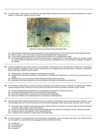 04 – O quadro abaixo, Impressão ao Sol Nascente de Claude Monet, refere-se ao movimento de pintura Impressionismo. Sobre o
     quadro e o movimento, assinale o que for correto.




     01)   Esta tela esteve presente na primeira exposição do Grupo Impressionista em 1874, dando origem ao termoImpressionismo.
     02)   Monet, Picasso, Tuner, Van Gogh e Duchamp são representantes do Impressionismo.
     04)   O movimento impressionista marcou a ruptura da arte moderna com o academicismo oficial.
     08)   Uma característica marcante do movimento impressionista é a pesquisa da luz e seus efeitos. Monet, por exemplo, pintava
           um mesmo motivo em diferentes horas do dia, para estudar a variação da cor e a luminosidade em relação aos objetos e
           ao ambiente.


05 – A pintura abstrata teve seu marco a partir de um movimento na Alemanha no início do século XX, abandonando a representa-
     ção da realidade e ressaltando cores e formas. Pode-se dizer que o Abstracionismo teve duas fases: o informal e o geométrico.
     Sobre essas fases, assinale o que for correto.

     01) Abstracionismo informal tem relação com sentimentos e emoções.
     02) Abstracionismo geométrico abandona a transmissão de pensamentos e sentimentos; ou seja, não se preocupa com a e-
         moção.
     04) Piet Mondrian foi um dos principais representantes do abstracionismo geométrico.
     08) Kandinsky e Paul Klee expressavam em seus trabalhos a liberdade na expressão dos sentimentos.


06 – No movimento expressionista os autores procuravam expressar as emoções humanas e interpretar as angústias que caracteri-
     zavam psicologicamente o homem do início do século XX. Sobre esse movimento artístico, assinale o que for correto.

     01)   A pintura expressionista se preocupa com o emprego das cores puras e os contornos escuros.
     02)   Van Gogh e Edvard Munch foram os inspiradores do Expressionismo.
     04)   Na pintura expressionista, o movimento e a velocidade eram destacados.
     08)   Pode-se considerar que o Expressionismo foi uma reação ao Impressionismo.


07 – Segundo Betti (1998), existem duas grandes matrizes que orientam o entendimento atual da educação física. São elas – a que
     vê a educação física como ciência e outra que a vê como prática pedagógica. Sobre esse assunto, assinale o que for correto.

     01) A primeira matriz considera a educação física como ciência autônoma que possui seu próprio objeto de estudo (motricida-
         de humana, ação motora, corpo em movimento).
     02) A partir da primeira matriz surgirão outras denominações tais como: ciência da motricidade humana, ciências do esporte.
     04) A segunda matriz é uma resposta à "crise" da década de 80.
     08) A segunda matriz questionou o papel social da educação física.


08 – A cultura corporal de movimento tende a ser socialmente compartilhada, quer como prática ativa, quer como simples informa-
     ção. Isto legitimou o aparecimento da investigação científica e filosófica em torno:

     01)   do exercício
     02)   da atividade física
     04)   da motricidade
     08)   do esporte
 
