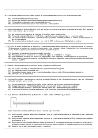 09 – São fatores que têm contribuído para o aumento do número de pessoas que incorporam atividades esportivas:

     01)   Aumento da oferta de material esportivo.
     02)   Aumento das atividades esportivas ligadas a práticas de expressão corporal.
     04)   Proliferação de modalidades esportivas ligadas à natureza.
     08)   Crescimento do tempo e espaço de mídia relacionado a fatos esportivos.


10 – Alguns vírus atacam e destroem bactérias e por isso recebem o nome de bacteriófagos ou simplesmente fagos. Com relação a
     esses vírus, assinale o que for correto.

     01) São constituídos quimicamente de moléculas de proteínas, lipídios e carboidratos.
     02) Possuem grandes quantidades de mitocôndrias e ergastoplasma, essenciais para que se possam reproduzir.
     04) São constituídos de nucleoproteína e pelo seu minúsculo tamanho penetram por inteiro na bactéria, multiplicando-se, en-
         tão, por cissiparidade.
     08) São constituídos de uma cápsula protéica e um miolo de DNA, sendo apenas o DNA injetado na bactéria.


11 – O cultivo de peixes em estações de piscicultura é uma das atividades desenvolvidas com as finalidades de lazer ou comercial.
     Várias espécies se prestam para o cultivo, entre as quais a truta, a carpa e a tilápia. Essas espécies são exemplos de peixes
     ósseos. Podemos apontar como características corretas desse tipo de peixe:

     01)   Respiração por pares de brânquias cobertas por opérculos.
     02)   Presença de linha, em cada lado do corpo, contendo órgãos de sensibilidade às vibrações.
     04)   Seres geralmente vivíparos, com reprodução assexuada e o corpo coberto por escamas dérmicas do tipo ctenóide.
     08)   Bexiga natatória geralmente presente, com função hidrostática ou respiratória, podendo também auxiliar nas funções de
           acústica e equilíbrio.


12 – Quanto à atividade da auxina, um hormônio vegetal, considere o que for correto:

     01)   Nos caules e nas raízes, é sintetizada em maior quantidade nas regiões apicais.
     02)   Sua influência sobre os tropismos é nula.
     04)   É conduzida no corpo vegetal sempre no sentido ápice-base e exerce efeito inibidor sobre as gemas axilares.
     08)   Influencia a taxa de fotossíntese.


13 – Um corpo homogêneo é abandonado no interior de um líquido. Sabendo-se que a densidade do corpo é maior que a densidade
     do líquido, assinale o que for correto.

     01)   O corpo dirige-se para a superfície do líquido porque o empuxo que ele recebe é maior que o seu peso.
     02)   O corpo dirige-se para o fundo do líquido porque o empuxo que ele recebe é menor que o seu peso.
     04)   Variando-se o peso do corpo, o empuxo será diferente, desde que a densidade do líquido seja igual.
     08)   Se o corpo é homogêneo, o empuxo será sempre igual, mesmo que a densidade do líquido seja diferente.


14 – Duas lâminas A e B são fortemente grudadas uma na outra e fixadas conforme a figura abaixo:




     Sobre esse sistema, analise as afirmativas abaixo e assinale o que for correto.

     01) Sendo aquecido o sistema, a lâmina se curvará para baixo se o coeficiente de dilatação de B for maior do que o coeficiente
         de dilatação de A .
     02) Sendo aquecido o sistema, a lâmina se curvará para cima se o coeficiente de dilatação de A for menor do que o coeficien-
         te de dilatação de B.
     04) Sendo os comprimentos iniciais da lâmina A igual ao da lâmina B, em qualquer variação de temperatura, o comprimento fi-
         nal da lâmina A será diferente do comprimento final da lâmina B se o coeficiente de dilatação dos corpos forem diferentes.
     08) O sistema não se altera quando a temperatura é constante.
 