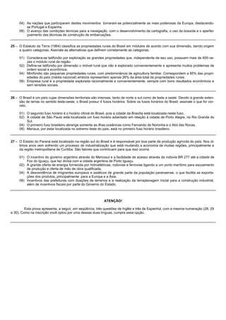 04) As nações que participaram destes movimentos tornaram-se potencialmente as mais poderosas da Europa, destacando-
         se Portugal e Espanha.
     08) O avanço das condições técnicas para a navegação, com o desenvolvimento da cartografia, o uso da bússola e o aperfei-
         çoamento das técnicas de construção de embarcações.


25 – O Estatuto da Terra (1964) classifica as propriedades rurais do Brasil em módulos de acordo com sua dimensão, dando origem
     a quatro categorias. Assinale as alternativas que definem corretamente as categorias.

     01) Considera-se latifúndio por exploração as grandes propriedades que, independente de seu uso, possuem mais de 600 ve-
         zes o módulo rural da região.
     02) Define-se latifúndio por dimensão o imóvel rural que não é explorado convenientemente e apresenta muitos problemas de
         ordem social e econômica.
     04) Minifúndio são pequenas propriedades rurais, com predominância de agricultura familiar. Correspondem a 85% das propri-
         edades do país (média nacional) embora representem apenas 26% da área total de propriedades rurais.
     08) Empresa rural é a propriedade explorada racionalmente e convenientemente, sempre com bons resultados econômicos e
         sem tensões sociais.


26 – O Brasil é um país cujas dimensões territoriais são imensas, tanto de norte a sul como de leste a oeste. Devido à grande exten-
     são de terras no sentido leste-oeste, o Brasil possui 4 fusos horários. Sobre os fusos horários do Brasil, assinale o que for cor-
     reto.

     01) O segundo fuso horário é o horário oficial do Brasil, pois a cidade da Brasília está localizada neste fuso.
     02) A cidade de São Paulo está localizada um fuso horário adiantado em relação à cidade de Porto Alegre, no Rio Grande do
         Sul.
     04) O primeiro fuso brasileiro abrange somente as ilhas oceânicas como Fernando de Noronha e o Atol das Rocas.
     08) Manaus, por estar localizada no extremo leste do país, está no primeiro fuso horário brasileiro.


27 – O Estado do Paraná está localizado na região sul do Brasil e é responsável por boa parte da produção agrícola do país. Nos úl-
     timos anos vem sofrendo um processo de industrialização que está mudando a economia de muitas regiões, principalmente a
     da região metropolitana de Curitiba. São fatores que contribuem para que isso ocorra:

     01) O incentivo do governo argentino através do Mercosul e a facilidade de acesso através da rodovia BR 277 até a cidade de
         Foz do Iguaçu, que faz divisa com a cidade argentina de Porto Iguaçu.
     02) A grande oferta de energia fornecida por hidroelétricas, rodovias e ferrovias ligando a um porto marítimo para escoamento
         de produção e oferta de mão de obra qualificada,
     04) A descendência de imigrantes europeus e asiáticos de grande parte da população paranaense, o que facilita as exporta-
         ções dos produtos, principalmente para a Europa e a Ásia.
     08) Incentivos das prefeituras com doações de terrenos e a realização da terraplanagem inicial para a construção industrial,
         além de incentivos fiscais por parte do Governo do Estado.



                                                              ATENÇÃO!

         Esta prova apresenta, a seguir, em seqüência, três questões de Inglês e três de Espanhol, com a mesma numeração (28, 29
e 30). Como na inscrição você optou por uma dessas duas línguas, cumpra essa opção.
 