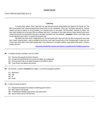 OPÇÃO INGLÊS

TEXTO PARA AS QUESTÕES 28 A 30




                                                              Listening
                 It is every kid’s dream. Here I was with my new learner’s permit sitting behind the wheel of the family car. The
       light turned green and I was just beginning to press down on the accelerator. "Don’t go!" my father said sternly. I looked
       ahead, but saw no reason to not go forward, so I pressed down on the pedal. "Hit the brake!" shouted my father. His
       loud voice startled me to the point that my reflexes took over. I stomped on the brake just as a huge cement truck came
       screaming across the intersection through a red light. It jumped over the sidewalk, smashed a fence, and finally came
       to rest against a pile of dirt in a nearby construction site.
                 My father had done what I neglected to do. He had looked both ways and saw the fast moving truck and could
       see it wasn’t slowing down. I was so excited to be driving, that I was focused only on the changing light. It was only one
       of the many times that I have been grateful that I have listened to my father’s advice, even those times when I couldn’t
       quickly see why.
                                                  http://www.forbetterlife.org/main.asp?section=values&valueID=35&language=eng



28 – A respeito do texto, assinale o que for correto.

     01)   The boy has just got his driver’s license.
     02)   He was driving the family car and had his father as a passenger.
     04)   The boy hasn’t had an accident because of his father’s advice.
     08)   Truck drivers are always bad drivers.


29 – No contexto, a palavra smashed (em negrito, no primeiro parágrafo) significa:

     01)   destroyed
     02)   dug
     04)   lit
     08)   broke


30 – A idéia principal do texto é:

     01)   Experienced people have always something good to teach.
     02)   Don’t listen to old people.
     04)   A relationship between good drivers and bad drivers.
     08)   How to drive a car for the first time.
 