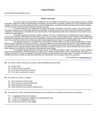 OPÇÃO ESPANHOL

TEXTO PARA AS QUESTÕES 28 A 30


                                                         Ayudar a los demás

              Es un tema digno de una detenida consideración; hay en realidad muchas formas en las que podemos ayudar a nuestros
semejantes, colaborar con ellos en distintas tareas, empezando por escucharlos con agrado, emplear para su trato personal las buenas
maneras; la cortesía nunca sobra. Basta con tener un poco de imaginación y una buena voluntad, para estar bien con ellos, el deseo
no basta, pero esa voluntad se debe manifestar en obras y acciones.
              En muchos países se han organizado los grupos del llamado voluntariado, hacen eso, ayudar a los demás, para la
formación educacional, para la educación general, con esos fines se realizan reuniones con jóvenes para que aprendan a disfrutar y
a aprender, a relacionarse con los demás de una manera positiva. Todos deberíamos tratar de ser voluntarios en ese sentido: es útil
y además se puede disfrutar.
              Se pueden organizar excursiones, salidas culturales o de ocio, a entretenerse sin necesidad de consumir drogas; se
pueden hacer seminarios sobre temas de interés para el grupo de que se trate, y darles charlas que los beneficien. Esos voluntariados
los ayudan en problemas de la salud, que son tan importantes; se les pueda enseñar jardinería a todos, cocina a las muchachas, pero,
eso sí, hay que formar primero a los voluntarios porque sin gente preparada para la labor no se puede adelantar nada.
              Hay algunas cosas que no se deben hacer, por ejemplo, la limosna dada en la calle no es una ayuda eficaz, no pude
estar uno seguro del destino que le den a ese dinero. ¿Acaso hay alguien que no pueda ayudar a los demás? Todos podemos hacer-
lo si ponemos en ello la buena voluntad de que antes les hablaba y si nos preparamos para ello. Debemos considerar que si nosotros
les ayudamos ahora a algunas personas, ellos estarán dispuestos en el futuro a ayudar a otros. Ocurre entonces que el bien que no-
sotros hagamos, se devolverá y nos beneficiará. Nadie sabe para quién trabaja.
              No se pueden plantear soluciones a medias, hay que ir al meollo del problema, buscar una solución de fondo y definitiva,
pensar en las necesidades y derechos básicos de la gente: casa, vestido, sustento, salud, cultura y esparcimiento, todo ello en un
ambiente de libertad, en el que se respeten las creencias de todos, sin discriminaciones de ningún orden. La sociedad no puede acudir a
remedios que tan solo resultan ser soluciones aparentes y por corto tiempo. Así no se logrará nada firme y duradero.
                                                                                              Texto adaptado de: www.elmundo.com


28 – Com base no texto, verifica-se que a ajuda a nossos semelhantes pode ser feita:

     01)   Siendo cortés.
     02)   A través de obras y acciones.
     04)   En las calles ofreciendoles la limosna.
     08)   Por la radio, escuchando a la gente.


29 – De acordo com o texto, o voluntário:

     01)   Hace seminarios contra la droga.
     02)   Tiene que buscar soluciones definitivas.
     04)   Debe prepararse para el trabajo.
     08)   Puede disfrutar de excursiones y salidas de ocio.


30 – De acordo com o texto, assinale a(s) alternativa(s) em que o substantivo em negrito muda de gênero em espanhol.

     01)   ...los grupos del llamado voluntariado...
     02)   ...sin gente preparada para la labor no se puede adelantar nada.
     04)   ...hHay que ir al meollo del problema...
     08)   Sin discriminaciones de ningún orden.
 