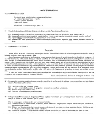 QUESTÕES OBJETIVAS

TEXTO PARA QUESTÃO 01

              Domingo à tarde, o político vê um programa de televisão.
              Um assessor passa por ele e pergunta:
              - Firme? O político responde:
              - Não. Sírvio Santos.

              Sírio Possenti. Os humores da Língua. 2002, p.34



01 – O contexto da piada possibilita a análise de mais de um sentido. Assinale o que for correto.

     01)   A palavra firme funciona como um cumprimento informal – Firme? (isto é, o senhor está firme, vai tudo bem?).
     02)   A palavra firme funciona como variante popular de filme – caso em que significa: o que o senhor está vendo é um filme?
     04)   A palavra firme, neste texto de humor, apresenta um único sentido.
     08)   Nota-se que o efeito é caracterizar o político como caipira (caso contrário, a palavra firme, para ele, não seria variante de
           filme).


TEXTO PARA QUESTÕES 02 E 03

                                                                 Declaração

        Enfim, depois de muitas lutas consigo mesmo para vencer o acanhamento, tomou um dia a resolução de acabar com o medo, e
dizer-lhe a primeira coisa que lhe viesse à boca.
        Luisinha estava no vão de uma janela a espiar para a rua pela rótula; Leonardo aproximou-se tremendo, pé ante pé, parou e fi-
cou imóvel como uma estátua atrás dela que, entretida para fora, de nada tinha dado fé. Esteve assim por longo tempo calculando se
devia falar em pé ou se devia ajoelhar-se. Depois fez um movimento como se quisesse tocar no ombro de Luisinha, mas retirou de-
pressa a mão. Pareceu-lhe que por aí não ia bem; quis antes puxar-lhe pelo vestido, e ia já levantando a mão quando também se arre-
pendeu. Durante todos estes movimentos o pobre rapaz suava a não poder mais. Enfim, um incidente veio tirá-lo da dificuldade. Ouvin-
do passos no corredor, entendeu que alguém se aproximava, e tomado de terror por se ver apanhado naquela posição, deu repentina-
mente dois passos para trás e soltou um – ah! – muito engasgado. Luisinha, voltando-se, deu com ele diante de si, e recuando espre-
meu-se de costas contra a rótula; veio-lhe também outro – ah! – porém não lhe passou da garganta, e conseguiu apenas fazer uma ca-
reta.
        A bulha dos passos cessou sem que ninguém chegasse à sala; os dois levaram algum tempo naquela mesma posição, até que
o Leonardo, por um supremo esforço, rompeu o silêncio,...
                                                                        Manuel Antonio de Almeida. Memórias de Um Sargento de Milícias, p.119



02 – Em quais dos períodos, extraídos do excerto da obra Memórias de um Sargento de Milícias, o pronome oblíquo tem valor de pos-
     sessivo. Assinale o que for correto.

     01)   ...a primeira coisa que lhe viesse à boca.
     02)   ... – ah! – porém não lhe passou da garganta, e conseguiu apenas fazer uma careta.
     04)   Pareceu-lhe que por aí não ia bem;...
     08)   Enfim, um incidente veio tirá-lo da dificuldade.


03 – O fragmento de Memórias de um Sargento de Milícias expõe o momento em que Leonardo pretende declarar-se a Luisinha. Em
     relação ao enredo da obra, assinale o que for correto.

     01) As personagens centrais da obra são Leonardo e Luisinha.
     02) Leonardo declara-se para Luisinha, no entanto, devido a fofocas e intrigas contra o rapaz, ela se casa com José Manuel,
         um renomado caça-dotes.
     04) O happy end clássico se configura com o reencontro de Leonardo com Luisinha, viúva; casa-se então com ela, já emprega-
         do e de posse da herança que lhe deixara o barbeiro.
     08) Próximo de completar 21 anos Leonardo conhece Vidinha, uma mulata, por quem se apaixona e com quem se casa.
 