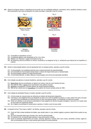 04 – Observe as figuras abaixo e classifique-as de acordo com as qualidades plásticas: movimento, ritmo, equilíbrio simétrico e equi-
     líbrio assimétrico que mais se destacam em cada uma delas, e assinale o que for correto.

                               Fig. 1                                           Fig. 2




                        Figures on a Beach                                  Farbstudie
                           Pablo Picasso                                 Wassily Kandinsky


                               Fig. 3                                           Fig. 4




                             Dancers                                         Foundation
                           Henri Matisse                                      Vassarely


     01)   O equilíbrio é assimétrico na Fig.1.
     02)   A qualidade plástica mais destacada na Fig. 2 é o ritmo.
     04)   Matisse, em "Dancers", sugere movimento na Fig. 3.
     08)   Se traçarmos eixos de simetria na vertical, horizontal ou na diagonal na Fig. 4, verificamos que trata-se de um equilíbrio si-
           métrico.


05 – Sendo a improvisação teatral o ato de representar sem um preparo prévio, assinale o que for correto.

     01)   A improvisação é um excelente estímulo para o desenvolvimento da espontaneidade.
     02)   Uma atividade de improvisação teatral requer o estudo de longos textos para a representação.
     04)   Da improvisação surgiram os Jogos Educacionais.
     08)   A Commedia dell’arte, na Itália, utilizava a improvisação como forma de expressão dramática.


06 – Com relação aos gêneros musicais brasileiros, assinale o que for correto.

     01)   Bossa Nova não era considerado um gênero de música, mas sim uma maneira de tocar.
     02)   Por volta de 1800, o Choro já era reconhecido como gênero musical.
     04)   Modinha é considerado o primeiro gênero de canção popular brasileira.
     08)   Não se tem referências ao Tropicalismo como gênero de música cantada antes de 1900.


07 – Com relação às atividades físicas e à saúde, assinale o que for correto.

     01) A forma exata do músculo deve ser atribuída ao método de treinamento desportivo.
     02) Caminhar é uma exigência física que depende do peso e do nível de aptidão da pessoa, ou seja, andar 5 km para uma pes-
         soa de 65 kg é considerado um exercício leve; já, para uma pessoa obesa, é considerado um exercício puxado.
     04) Andar em subidas ou em terrenos acidentados é mais exigente em termos de gasto energético, cerca de 4 a 5 vezes mais
         do que andar em superfícies planas.
     08) Se o objetivo da atividade for perder peso e gordura, é melhor correr do que andar.


08 – A respeito do livro "Viva mais e melhor", de Gehrke, assinale o que for correto.

     01) Você tem feito muitas tentativas de dietas, quer perder peso e o seu cérebro registra a perda e desta forma auxilia na sua
         dieta.
     02) Se você raramente bebe água durante o dia, não faz desintoxicação.
     04) O Colesterol LDL circulando pelas artérias e veias pode ajudar a saúde.
     08) Quem se alimenta regularmente com frutas, verduras, legumes e cereais, bem como nozes, sementes e brotos, ingere to-
         dos os aminoácidos de que o corpo precisa para produzir as suas proteínas.
 