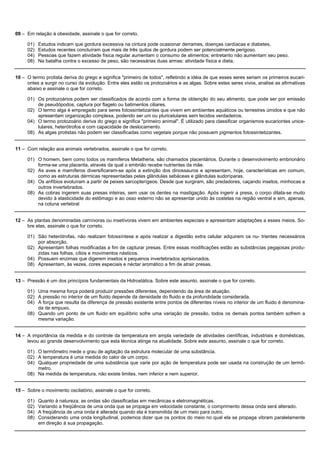09 – Em relação à obesidade, assinale o que for correto.

     01)   Estudos indicam que gordura excessiva na cintura pode ocasionar derrames, doenças cardíacas e diabetes.
     02)   Estudos recentes concluíram que mais de três quilos de gordura podem ser potencialmente perigoso.
     04)   Pessoas que fazem atividade física regular aumentam o consumo de alimentos; entretanto não aumentam seu peso.
     08)   Na batalha contra o excesso de peso, são necessárias duas armas: atividade física e dieta.


10 – O termo protista deriva do grego e significa "primeiro de todos", refletindo a idéia de que esses seres seriam os primeiros eucari-
     ontes a surgir no curso da evolução. Entre eles estão os protozoários e as algas. Sobre estes seres vivos, analise as afirmativas
     abaixo e assinale o que for correto.

     01) Os protozoários podem ser classificados de acordo com a forma de obtenção do seu alimento, que pode ser por emissão
         de pseudópodos, captura por flagelo ou batimentos ciliares.
     02) O termo alga é empregado para seres fotossintetizantes que vivem em ambientes aquáticos ou terrestres úmidos e que não
         apresentam organização complexa, podendo ser uni ou pluricelulares sem tecidos verdadeiros.
     04) O termo protozoário deriva do grego e significa "primeiro animal". É utilizado para classificar organismos eucariontes unice-
         lulares, heterótrofos e com capacidade de deslocamento.
     08) As algas protistas não podem ser classificadas como vegetais porque não possuem pigmentos fotossintetizantes.


11 – Com relação aos animais vertebrados, assinale o que for correto.

     01) O homem, bem como todos os mamíferos Metatheria, são chamados placentários. Durante o desenvolvimento embrionário
         forma-se uma placenta, através da qual o embrião recebe nutrientes da mãe.
     02) As aves e mamíferos diversificaram-se após a extinção dos dinossauros e apresentam, hoje, características em comum,
         como as estruturas dérmicas representadas pelas glândulas sebáceas e glândulas sudoríparas.
     04) Os anfíbios evoluíram a partir de peixes sarcopterígeos. Desde que surgiram, são predadores, caçando insetos, minhocas e
         outros invertebrados.
     08) As cobras ingerem suas presas inteiras, sem usar os dentes na mastigação. Após ingerir a presa, o corpo dilata-se muito
         devido à elasticidade do estômago e ao osso esterno não se apresentar unido às costelas na região ventral e sim, apenas,
         na coluna vertebral


12 – As plantas denominadas carnívoras ou insetívoras vivem em ambientes especiais e apresentam adaptações a esses meios. So-
     bre elas, assinale o que for correto.

     01) São heterótrofas, não realizam fotossíntese e após realizar a digestão extra celular adquirem os nu- trientes necessários
         por absorção.
     02) Apresentam folhas modificadas a fim de capturar presas. Entre essas modificações estão as substâncias pegajosas produ-
         zidas nas folhas, cílios e movimentos násticos.
     04) Possuem enzimas que digerem insetos e pequenos invertebrados aprisionados.
     08) Apresentam, às vezes, cores especiais e néctar aromático a fim de atrair presas.


13 – Pressão é um dos princípios fundamentais da Hidrostática. Sobre este assunto, assinale o que for correto.

     01) Uma mesma força poderá produzir pressões diferentes, dependendo da área de atuação.
     02) A pressão no interior de um fluido depende da densidade do fluido e da profundidade considerada.
     04) A força que resulta da diferença de pressão existente entre pontos de diferentes níveis no interior de um fluido é denomina-
         da de empuxo.
     08) Quando um ponto de um fluido em equilíbrio sofre uma variação de pressão, todos os demais pontos também sofrem a
         mesma variação.


14 – A importância da medida e do controle da temperatura em ampla variedade de atividades científicas, industriais e domésticas,
     levou ao grande desenvolvimento que esta técnica atinge na atualidade. Sobre este assunto, assinale o que for correto.

     01) O termômetro mede o grau de agitação da estrutura molecular de uma substância.
     02) A temperatura é uma medida do calor de um corpo.
     04) Qualquer propriedade de uma substância que varie por ação de temperatura pode ser usada na construção de um termô-
         metro.
     08) Na medida de temperatura, não existe limites, nem inferior e nem superior.


15 – Sobre o movimento oscilatório, assinale o que for correto.

     01)   Quanto à natureza, as ondas são classificadas em mecânicas e eletromagnéticas.
     02)   Variando a freqüência de uma onda que se propaga em velocidade constante, o comprimento dessa onda será alterado.
     04)   A freqüência de uma onda é alterada quando ela é transmitida de um meio para outro.
     08)   Considerando uma onda longitudinal, podemos dizer que os pontos do meio no qual ela se propaga vibram paralelamente
           em direção à sua propagação.
 