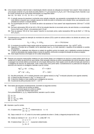 16 – Uma maneira simples e fácil de tratar a desidratação infantil é através da utilização do chamado "soro caseiro". Este consiste de
     uma solução contendo 3,5 g de cloreto de sódio (NaCl) e 11 g de sacarose (C12H22O11) em 1 litro de água (H2O). Assinale o que
     for correto, levando-se em conta estas informações e os seguintes dados:
     Na = 23; Cl = 35,5; C = 12; O = 16 e H = 1 g/mol.

     01) A solução aquosa de sacarose é conhecida como solução molecular, que apresenta a propriedade de não conduzir a cor-
         rente elétrica, enquanto que a solução aquosa de cloreto de sódio é conhecida como solução iônica, que apresenta a pro-
         priedade de conduzir a corrente elétrica.
     02) As concentrações em mol l–1 do cloreto de sódio e da sacarose no "soro caseiro" são respectivamente: 0,06 mol l–1 e 0,032
         mol l–1.
     04) Se forem adicionados 250 ml de H2O a 100 ml da solução descrita no enunciado acima, ela será diluída e a concentração
         final do NaCl será 1,00 g/l e da sacarose será 3,14 g/l.
     08) Para se preparar 100 ml do "soro caseiro" descrito no enunciado acima, serão necessários 350 mg de NaCl e 1.100 mg
         de C12H22O11.


17 – Considerando-se a reação de obtenção do monóxido de carbono (CO) a partir do carbono sólido e do dióxido de carbono, assi-
     nale o que for correto.

                                     C(s) + CO2 (g) D 2 CO(g)                  DH = + 174,0 KJ/mol

     01) A constante de equilíbrio desta reação pode ser expressa em termos de pressões parciais: Kp = (pCO)2 / pCO2.
     02) Segundo o Princípio de Le Chatelier, se for adicionado mais C(s) no meio reacional, o equilíbrio irá se deslocar no sentido
         dos produtos.
     04) A adição de um catalisador não influencia no estado de equilíbrio químico da reação, pois o catalisador aumenta simultanea-
         mente as velocidades das reações direta e inversa do equilíbrio, diminuindo a energia de ativação de ambas as reações.
     08) Esta reação favorece a formação do CO a altas temperaturas.


18 – Pessoas que possuem restaurações metálicas em seus dentes (feitas com amálgama de mercúrio e prata) podem sentir dor ao
     contato de um talher de alumínio em seus dentes. Esta sensação dolorosa se deve à sensibilidade dos nervos dentários, devido
     à passagem da corrente elétrica proveniente de uma reação eletroquímica. Esta reação ocorre da pilha formada pelo alumínio e
     o amálgama de mercúrio da restauração, onde a saliva atua como ponte salina. Considerando-se os potenciais de redução do
     alumínio e do mercúrio no amálgama, assinale o que for correto.

                      Hg22+(aq) + 2e– ® 2 Hg (s)            E0 = + 0,85 V

                      Al3+ + 3e– ® Al (s)                   E0 = – 1,66 V

     01)   Na pilha produzida, o Al é oxidado (atuando como agente redutor) e o Hg22+ é reduzido (atuando como agente oxidante).
     02)   O cátodo da pilha formada é o Hg22+ e o ânodo é o Al.
     04)   O alumínio metálico é mais oxidante que o amálgama de mercúrio.
     08)   O potencial da pilha produzida é de E = – 2,51 V.


19 – Dois dados são lançados simultaneamente. Considere os seguintes eventos:
                E1: número par em ambos os dados;
                E2: números iguais em ambos os dados;
                E3: soma dos números maior que 9.
     Com probabilidades p1, p2, p3, respectivamente, assinale o que for correto.

     01)   p2 < p3.
     02)   p1 > p2.
     04)   p1 + p2 + p3 < 60%.
     08)   p1 < 70%.


20 – Assinale o que for correto.

                          ì3 x + 9 y = 0
     01) O sistema linear í              é determinado se       k ¹ –6.
                          î2x - ky = 2

     02) Seja a matriz B = A – At, onde A é uma matriz quadrada de ordem n. Então, a diagonal principal de B é nula.

     04) Dadas as matrizes A = (4 –2) e B = (3 1), então ABt = 10.
                          ìx + y + z = 3
                          ï
     08) O sistema linear í2x - z = 1    é possível e determinado.
                          ï y + 2z = 0
                          î
 