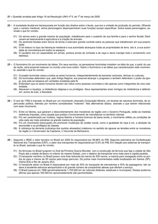 21 – Questão anulada pelo Artigo 16 da Resolução UNIV no 5, de 1o de março de 2000.


22 – A sociedade feudal era hierarquizada em função dos direitos sobre o feudo, que era a unidade de produção do período. Olhando
     para o cenário medieval, vários personagens desempenharam suas funções sociais especificas. Sobre esses personagens, as-
     sinale o que for correto.

     01) Os servos eram a grande maioria da população, trabalhavam para o sustento de sua família e para o senhor feudal. Dedi-
         cavam-se basicamente à agricultura e à criação de animais.
     02) Os senhores feudais eram donos de terras e exerciam grande controle sobre as pessoas que trabalhavam em sua proprie-
         dade.
     04) O rei estava no topo da hierarquia medieval e sua autoridade alcançava todas as propriedades de terra, isto é, a sua autori-
         dade se concretizava em todos os espaços.
     08) O cavaleiro era um especialista em armas; portava armas de combate e de caça e devia manejar todo o armamento com
         destreza.


23 – O Iluminismo foi um movimento de idéias. Em seus escritos, os pensadores iluministas insistiam na idéia de que, a partir do uso
     da razão, seria possível instaurar no mundo uma nova ordem. Sobre o Iluminismo e as idéias que caracterizaram este movimen-
     to, assinale o que for correto.

     01) O projeto iluminista visava a todos os seres humanos, independentemente de barreiras nacionais, étnicas ou culturais.
     02) Os iluministas defendiam que, pelo Antigo Regime, era possível alcançar o progresso e também defendiam o poder da Igre-
         ja, pois este se baseava em verdades reveladas pela fé.
     04) Entendiam que os seres humanos deviam ser vistos como pessoas concretas e não apenas como integrantes de uma cole-
         tividade.
     08) Atacavam a injustiça, a intolerância religiosa e os privilégios. Seus representantes eram inimigos da intolerância e defendi-
         am, acima de tudo, a liberdade.


24 – O ano de 1789 é marcado no Brasil por um movimento chamado Conjuração Mineira, um levante de natureza iluminista, de re-
     percussão política, liderado por homens considerados "notáveis". Nas alternativas abaixo, assinale o que estiver relacionado
     com esse movimento.

     01) Entre os fatores, que geraram o descontentamento dos moradores da região com o Governo Português, estão as medidas
         restritivas impostas, como aquela que proibia o funcionamento de manufaturas no território colonial.
     02) Por ser caracterizado por mulatos, negros libertos e homens brancos de baixa renda, o movimento refletiu as condições de
         vida cada vez mais precárias na grande maioria da população.
     04) Foi um movimento preocupado em promover mudanças de caráter social, como a igualdade de raça e cor, a abolição da
         escravidão e os privilégios de classes.
     08) A cobrança da derrama (cobrança dos quintos atrasados) colaborou no sentido de agravar as tensões entre os moradores
         da região e o Governador da Capitania, o Visconde de Barbacena.


25 – Segundo o IBGE o setor terciário no Brasil em 2000 foi responsável por 58,88% do PIB. Segundo estimativa da Confederação
     Nacional dos Transportes (CNT), o setor dos transportes foi responsável por 6,5% do PIB. Em relação aos sistemas de transpor-
     te no Brasil, assinale o que for correto.

     01) As ferrovias no Brasil surgiram no final da Primeira Guerra Mundial com a construção da ferrovia que liga a cidade de São
         Paulo até a cidade de Bauru no interior do mesmo Estado, com o objetivo de transportar erva mate para a capital paulista.
     02) O transporte marítimo no Brasil possui uma frota reduzida de menos de 200 navios, a maioria para navegação entre os por-
         tos do país e menos de 50 navios para longo percurso. Os portos mais movimentados estão localizados em Santos (SP),
         Vitória (ES) e Rio de Janeiro (RJ).
     04) O transporte aéreo no Brasil é responsável por mais de 30% do transporte de mercadorias e 45% de passageiros. Isto se
         deve à excelente estrutura aeroportuária e do grande número de companhias aéreas que ofertam o serviço.
     08) O Brasil possuía em 1998 aproximadamente 1.725.000 km de rodovias (federais, estaduais e municipais). Destas podemos
         afirmar que apenas 165.000 km aproximadamente são pavimentadas.
 