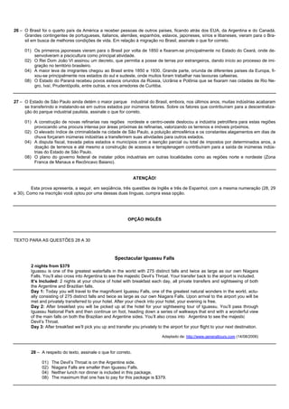 26 – O Brasil foi o quarto país da América a receber pessoas de outros países, ficando atrás dos EUA, da Argentina e do Canadá.
     Grandes contingentes de portugueses, italianos, alemães, espanhóis, eslavos, japoneses, sírios e libaneses, vieram para o Bra-
     sil em busca de melhores condições de vida. Em relação à migração no Brasil, assinale o que for correto.

     01) Os primeiros japoneses vieram para o Brasil por volta de 1850 e fixaram-se principalmente no Estado do Ceará, onde de-
         senvolveram a piscicultura como principal atividade.
     02) O Rei Dom João VI assinou um decreto, que permitia a posse de terras por estrangeiros, dando início ao processo de imi-
         gração no território brasileiro.
     04) A maior leva de imigrantes chegou ao Brasil entre 1850 e 1930. Grande parte, oriunda de diferentes países da Europa, fi-
         xou-se principalmente nos estados do sul e sudeste, onde muitos foram trabalhar nas lavouras cafeeiras.
     08) O Estado do Paraná recebeu povos eslavos oriundos da Rússia, Ucrânia e Polônia que se fixaram nas cidades de Rio Ne-
         gro, Ivaí, Prudentópolis, entre outras, e nos arredores de Curitiba.


27 – O Estado de São Paulo ainda detém o maior parque industrial do Brasil, embora, nos últimos anos, muitas indústrias acabaram
     se transferindo e instalando-se em outros estados por inúmeros fatores. Sobre os fatores que contribuíram para a descentraliza-
     ção do parque industrial paulista, assinale o que for correto.

     01) A construção de novas refinarias nas regiões nordeste e centro-oeste deslocou a indústria petrolífera para estas regiões
         provocando uma procura intensa por áreas próximas às refinarias, valorizando os terrenos e imóveis próximos.
     02) O elevado índice de criminalidade na cidade de São Paulo, a poluição atmosférica e os constantes alagamentos em dias de
         chuva forçaram inúmeras indústrias a transferirem suas atividades para outros estados.
     04) A disputa fiscal, travada pelos estados e municípios com a isenção parcial ou total de impostos por determinados anos, a
         doação de terrenos e até mesmo a construção de acessos e terraplenagem contribuíram para a saída de inúmeras indús-
         trias do Estado de São Paulo.
     08) O plano do governo federal de instalar pólos industriais em outras localidades como as regiões norte e nordeste (Zona
         Franca de Manaus e Recôncavo Baiano).


                                                                ATENÇÃO!

         Esta prova apresenta, a seguir, em seqüência, três questões de Inglês e três de Espanhol, com a mesma numeração (28, 29
e 30). Como na inscrição você optou por uma dessas duas línguas, cumpra essa opção.




                                                            OPÇÃO INGLÊS



TEXTO PARA AS QUESTÕES 28 A 30



                                                     Spectacular Iguassu Falls
        2 nights from $379
        Iguassu is one of the greatest waterfalls in the world with 275 distinct falls and twice as large as our own Niagara
        Falls. You’ll also cross into Argentina to see the majestic Devil’s Throat. Your transfer back to the airport is included.
        It’s Included: 2 nights at your choice of hotel with breakfast each day, all private transfers and sightseeing of both
        the Argentine and Brazilian falls.
        Day 1: Today you will travel to the magnificent Iguassu Falls, one of the greatest natural wonders in the world, actu-
        ally consisting of 275 distinct falls and twice as large as our own Niagara Falls. Upon arrival to the airport you will be
        met and privately transferred to your hotel. After your check into your hotel, your evening is free.
        Day 2: After breakfast you will be picked up at the hotel for your sightseeing tour of Iguassu. You’ll pass through
        Iguassu National Park and then continue on foot, heading down a series of walkways that end with a wonderful view
        of the main falls on both the Brazilian and Argentine sides. You’ll also cross into Argentina to see the majestic
        Devil’s Throat.
        Day 3: After breakfast we’ll pick you up and transfer you privately to the airport for your flight to your next destination.

                                                                               Adaptado de: http://www.generaltours.com (14/08/2006)



        28 – A respeito do texto, assinale o que for correto.

              01)   The Devil’s Throat is on the Argentine side.
              02)   Niagara Falls are smaller than Iguassu Falls.
              04)   Neither lunch nor dinner is included in this package.
              08)   The maximum that one has to pay for this package is $379.
 