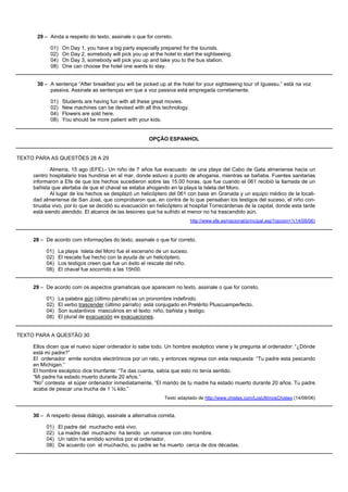 29 – Ainda a respeito do texto, assinale o que for correto.

            01)   On Day 1, you have a big party especially prepared for the tourists.
            02)   On Day 2, somebody will pick you up at the hotel to start the sightseeing.
            04)   On Day 3, somebody will pick you up and take you to the bus station.
            08)   One can choose the hotel one wants to stay.


      30 – A sentença “After breakfast you will be picked up at the hotel for your sightseeing tour of Iguassu.” está na voz
           passiva. Assinale as sentenças em que a voz passiva está empregada corretamente.

            01)   Students are having fun with all these great movies.
            02)   New machines can be devised with all this technology.
            04)   Flowers are sold here.
            08)   You should be more patient with your kids.


                                                       OPÇÃO ESPANHOL


TEXTO PARA AS QUESTÕES 28 A 29

            Almería, 15 ago (EFE).- Un niño de 7 años fue evacuado de una playa del Cabo de Gata almeriense hacia un
     centro hospitalario tras hundirse en el mar, donde estuvo a punto de ahogarse, mientras se bañaba. Fuentes sanitarias
     informaron a Efe de que los hechos sucedieron sobre las 15.00 horas, que fue cuando el 061 recibió la llamada de un
     bañista que alertaba de que el chaval se estaba ahogando en la playa la Isleta del Moro.
            Al lugar de los hechos se desplazó un helicóptero del 061 con base en Granada y un equipo médico de la locali-
     dad almeriense de San José, que comprobaron que, en contra de lo que pensaban los testigos del suceso, el niño con-
     tinuaba vivo, por lo que se decidió su evacuación en helicóptero al hospital Torrecárdenas de la capital, donde esta tarde
     está siendo atendido. El alcance de las lesiones que ha sufrido el menor no ha trascendido aún.
                                                                           http://www.efe.es/nacional/principal.asp?opcion=1(14/08/06)



     28 – De acordo com informações do texto, assinale o que for correto.

          01)   La playa Isleta del Moro fue el escenario de un suceso.
          02)   El rescate fue hecho con la ayuda de un helicóptero.
          04)   Los testigos creen que fue un éxito el rescate del niño.
          08)   El chaval fue socorrido a las 15h00.


     29 – De acordo com os aspectos gramaticais que aparecem no texto, assinale o que for correto.

          01)   La palabra aún (último párrafo) es un pronombre indefinido.
          02)   El verbo trascender (último párrafo) está conjugado en Pretérito Pluscuamperfecto.
          04)   Son sustantivos masculinos en el texto: niño, bañista y testigo.
          08)   El plural de evacuación es evacuaciones.


TEXTO PARA A QUESTÃO 30

     Ellos dicen que el nuevo súper ordenador lo sabe todo. Un hombre escéptico viene y le pregunta al ordenador: “¿Dónde
     está mi padre?”
     El ordenador emite sonidos electrónicos por un rato, y entonces regresa con esta respuesta: “Tu padre esta pescando
     en Michigan.”
     El hombre escéptico dice triunfante: “Te das cuenta, sabía que esto no tenía sentido.
     “Mi padre ha estado muerto durante 20 años.”
     “No” contesta el súper ordenador inmediatamente, “El marido de tu madre ha estado muerto durante 20 años. Tu padre
     acaba de pescar una trucha de 1 ½ kilo.”
                                                              Texto adaptado de http://www.chistes.com/LosUltimosChistes (14/08/06)


     30 – A respeito desse diálogo, assinale a alternativa correta.

          01)   El padre del muchacho está vivo.
          02)   La madre del muchacho ha tenido un romance con otro hombre.
          04)   Un ratón ha emitido sonidos por el ordenador.
          08)   De acuerdo con el muchacho, su padre se ha muerto cerca de dos décadas.
 
