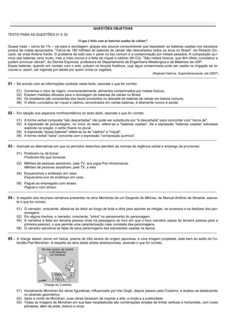 QUESTÕES OBJETIVAS
TEXTO PARA AS QUESTÕES 01 E 02
                                                O que é feito com as baterias usadas de celular?
Quase nada – cerca de 1% – vai para a reciclagem, graças aos poucos consumidores que depositam as baterias usadas nos escassos
postos de coleta apropriados. "Cerca de 180 milhões de baterias de celular são descartadas todos os anos no Brasil", diz Roberto Zic-
cardi, da onda Antena Verde. O problema de tudo isso ir parar no lixo comum é a contaminação por metais pesados. A composição qu í-
mica das baterias varia muito, mas a mais nociva é a feita de níquel e cádmio (Ni-Cd). "São metais tóxicos, que têm efeito cumulativo e
podem provocar câncer", diz Denise Espinosa, professora do Departamento de Engenharia Metalúrgica e de Materiais da USP.
Essas baterias, quando em contato com o solo, poluem os lençóis freáticos, cuja água contaminada pode ser usada na irrigação de la-
vouras e, assim, ser ingerida por tabela por quem come os vegetais.
                                                                                                   (Raphael Hakime, Superinteressante, set./2007)
_______________________________________________________________________________________________________________________________________________

01 – De acordo com as informações contidas neste texto, assinale o que for correto.
     01)   Corremos o risco de ingerir, inconscientemente, alimentos contaminados por metais tóxicos.
     02)   Existem medidas eficazes para a reciclagem de baterias de celular no Brasil.
     04)   Os brasileiros são conscientes dos riscos envolvidos no descarte de baterias de celular em lixeiras comuns.
     08)   O efeito cumulativo de níquel e cádmio, encontrados em certas baterias, é altamente nocivo à saúde.
_______________________________________________________________________________________________________________________________________________

02 – Em relação aos aspectos morfossintáticos do texto dado, assinale o que for correto.
     01) A forma verbal composta "são descartadas" não pode ser substituída por "é descartada" para concordar com "cerca de".
     02) A expressão de porcentagem, no início do texto, refere-se a "baterias usadas". Se a expressão "baterias usadas" estivesse
         explícita na oração, o verbo ficaria no plural.
     04) A expressão "essas baterias" refere-se às de "cádmio" e "níquel".
     08) A forma verbal "varia" concorda com a expressão "composição química".
_______________________________________________________________________________________________________________________________________________

03 – Assinale as alternativas em que os períodos reescritos atendem às normas de regência verbal e emprego de pronomes.
     01) Proibiram-no de fumar.
         Proibiram-lhe que fumasse.
     02) Milhões de pessoas assistiram, pela TV, aos jogos Pan-Americanos.
         Milhões de pessoas assistiram, pela TV, a eles.
     04) Esquecemos o endereço em casa.
         Esquecemo-nos do endereço em casa.
     08) Paguei ao empregado com atraso.
         Paguei-o com atraso.
_______________________________________________________________________________________________________________________________________________

04 – A respeito dos recursos narrativos presentes na obra Memórias de um Sargento de Milícias, de Manuel Antônio de Almeida, assina-
     le o que for correto.

     01) O narrador, onisciente, afasta-se do leitor ao longo de toda a obra para apontar as intrigas, os sucessos e os deslizes dos per-
         sonagens.
     02) Em alguns trechos, o narrador, onisciente, "entra" no pensamento do personagem.
     04) A narrativa é feita em terceira pessoa (mas há passagens do livro em que o foco narrativo passa da terceira pessoa para a
         primeira pessoa), o que permite uma caracterização mais completa das personagens.
     08) O narrador aproxima as falas de seus personagens das expressões usadas na época.
_______________________________________________________________________________________________________________________________________________

05 – A charge abaixo reúne um haicai, poema de três versos de origem japonesa, e uma imagem projetada, esta bem ao estilo do ho-
     landês Piet Mondrian. A respeito da obra deste artista abstracionista, assinale o que for correto.




                        Charge do Custódio
     01) Inicialmente Mondrian fez obras figurativas, influenciado por Van Gogh, depois passou pelo Cubismo, e acabou se destacando
         no abstrato geométrico.
     02) Após a morte de Mondrian, suas obras deixaram de inspirar a arte, a moda e a publicidade.
     04) Todas as imagens de Mondrian em sua fase neoplasticista são combinações simples de linhas verticais e horizontais, com cores
         primárias, além de preto, branco e cinza.
 