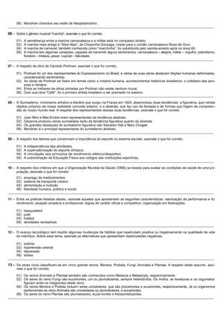 08) Mondrian chamava seu estilo de Neoplasticismo.
_______________________________________________________________________________________________________________________________________________

06 – Sobre o gênero musical "marcha", assinale o que for correto.
     01)   A semelhança entre a marcha carnavalesca e a militar está no compasso binário.
     02)   A marcha mais antiga é "Abre Alas", de Chiquinha Gonzaga, criada para o cordão carnavalesco Rosa de Ouro.
     04)   A marcha de carnaval, também conhecida como "marchinha", foi substituída pelo samba-enredo após os anos 60.
     08)   A marcha tem algumas variações, capazes de transmitir alguns sentimentos: carnavalesca – alegria; militar – orgulho, patriotismo;
           fúnebre – tristeza, pesar; nupcial – felicidade.
_______________________________________________________________________________________________________________________________________________

07 – A respeito da obra de Candido Portinari, assinale o que for correto.

     01) Portinari foi um dos representantes do Expressionismo no Brasil, e várias de suas obras destacam feições humanas deformadas,
         caracterizando sentimentos.
     02) As obras de Portinari se fixam em temas como a miséria humana, acontecimentos históricos brasileiros, o cotidiano das pe s-
         soas e retratos.
     04) Entre as milhares de obras pintadas por Portinari não existe nenhum mural.
     08) Com sua obra "Café", foi o primeiro artista brasileiro a ser premiado no exterior.
_______________________________________________________________________________________________________________________________________________

08 – O Surrealismo, movimento artístico e literário que surgiu na França em 1924, desenvolveu duas tendências: a figurativa, que retrata
     objetos próprios da nossa realidade concreta exterior, e a abstrata, que faz uso da fantasia e de formas que fogem da compreen-
     são do nosso mundo real. A respeito dos representantes dessas duas tendências, assinale o que for correto.

     01)   Joan Miró e Max Ernest eram representantes da tendência abstrata.
     02)   Cézanne produziu obras surrealistas tanto da tendência figurativa quanto da abstrata.
     04)   Os grandes destaques do surrealismo figurativo são Salvador Dali e Marc Chagall.
     08)   Mondrian é o principal representante do surrealismo abstrato.
_______________________________________________________________________________________________________________________________________________

09 – A respeito dos fatores que comprovam a importância do esporte no sistema escolar, assinale o que for correto.

     01)   A independência das atividades.
     02)   A supervalorização do esporte olímpico.
     04)   A vinculação aos princípios de rendimento atlético/desportivo.
     08)   A subordinação da Educação Física aos códigos das instituições esportivas.
_______________________________________________________________________________________________________________________________________________

10 – A respeito dos critérios em que a Organização Mundial da Saúde (OMS) se baseia para avaliar as condições de saúde de uma p o-
     pulação, assinale o que for correto.
     01)   emprego de medicamentos
     02)   sistema de transporte urbano
     04)   alimentação e nutrição
     08)   liberdade humana, política e social
_______________________________________________________________________________________________________________________________________________

11 – Entre as práticas listadas abaixo, assinale aquelas que apresentam as seguintes características: valorização da performance e do
     rendimento; atuação amadora e profissional; regras de caráter oficial e competitivo; organização em federações.

     01)   basquetebol
     02)   judô
     04)   futebol
     08)   atividades recreativas
_______________________________________________________________________________________________________________________________________________

12 – O avanço tecnológico tem trazido algumas mudanças de hábitos que repercutem positiva ou negativamente na qualidade de vida
     do indivíduo. Sobre esse tema, assinale as alternativas que apresentam repercussões negativas.

     01)   euforia
     02)   hipertensão arterial
     04)   depressão
     08)   stress
_______________________________________________________________________________________________________________________________________________

13 – Os seres vivos classificam-se em cinco grande reinos: Monera, Protista, Fungi, Animalia e Plantae. A respeito deste assunto, assi-
     nale o que for correto.

     01) Os reinos Animalia e Plantae também são conhecidos como Metazoa e Metaphyta, respectivamente.
     02) Os seres do reino Fungi são eucariontes, uni ou pluricelulares, sempre heterótrofos. Os mofos, as leveduras e os cogumelos
         figuram entre os integrantes deste reino.
     04) Os reinos Monera e Protista incluem seres unicelulares, que são procariontes e eucariontes, respectivamente. Já os organismos
         pertencentes ao reino Animalia são unicelulares ou pluricelulares, e eucariontes.
     08) Os seres do reino Plantae são pluricelulares, euca-riontes e fotossintetizantes.
_______________________________________________________________________________________________________________________________________________
 
