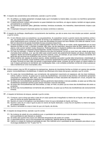 14 – A respeito das características dos vertebrados, assinale o que for correto.
     01) Os anfíbios e os répteis apresentam circulação dupla, que é incompleta na maioria deles, e as aves e os mamíferos apresentam
         circulação dupla e completa.
     02) O desenvolvimento vivíparo está presente na quase totalidade dos mamíferos, em alguns répteis e também em alguns peixes,
         principalmente os condrictios.
     04) Os mamíferos apresentam pêlos, glândulas mamárias, hemácias anucleadas, rins metanefros, desenvolvimento vivíparo e pla-
         centa.
     08) A respiração branquial é observada apenas nas classes condrictios e osteictios.
_______________________________________________________________________________________________________________________________________________

15 – A respeito da morfologia, classificação e comportamento das bactérias, que são os seres vivos mais simples que existem, assinale
     o que for correto.

     01) O reino Monera reúne as eubactérias e as arqueobactérias. As eubactérias reúnem a grande maioria das bactérias conhec i-
         das, que apresentam uma enorme variedade de formas e de metabolismo, ao passo que as arqueobactérias constituem um
         grupo relativamente pouco conhecido, por causa das dificuldades de acesso aos seus hábitats e de coleta de material, e ta m-
         bém em decorrência da grande diversidade de seus processos bioquímicos.
     02) A célula bacteriana é procariótica, pois seu material genético não fica no interior de um núcleo, sendo representado por um único
         filamento de DNA em anel, o chamado nucleóide. Além disso, ela tem plasmídios, pequenos anéis de DNA, dispersos pelo cito-
         plasma, onde ocorrem também muitos ribossomos. Preferencialmente no citoplasma periférico das cianobactérias predomina um
         conjunto de lamelas com pigmentos fotossintetizantes: clorofila, ficocianina e ficoeritrina.
     04) Por meio da coloração, o método de Gram diferencia dois tipos de bactérias: as que se coram bem pelo violeta de genciana,
         chamadas Gram positivas, e as que não retêm esse corante quando são posteriormente tratadas com álcool, chamadas Gram
         negativas. Muitas das bactérias patogênicas são Gram positivas, como, por exemplo, as que causam infecções purulentas. Em
         geral elas são sensíveis aos antibióticos mais comuns, como a penicilina.
     08) Certas bactérias são capazes de produzir esporos, células resistentes que podem suportar altas temperaturas e desidratação do
         meio em que se encontram. Essas bactérias podem concentrar rapidamente boa parte do protoplasma num dos pólos ou no meio
         da célula, formando ao redor dele uma grossa e impermeável parede celular, processo de que se origina um esporo esférico ou
         oval. O esporo permanece em dormência, sem manifestações vitais, e sob condições ambientais normais ele rompe a grossa pa-
         rede e transforma-se numa nova bactéria, ativa.
_______________________________________________________________________________________________________________________________________________

16 – Embora existam mais de 250 mil espécies de angiospermas, dezenas de importantes famílias se dividem em apenas dois grandes
     grupos: monocotiledôneas e dicotiledôneas. A respeito das diferenças entre esses dois grupos, assinale o que for correto.

     01) Os caules das monocotiledôneas, que normalmente não apresentam crescimento em espessura, são dos tipos herbáceos,
         colmos, bulbos e rizomas, ao passo que os caules das dicotiledôneas, comumente do tipo lenhoso, normalmente apresentam
         crescimento em espessura. Além disso, nas monocotiledôneas os feixes vasculares são dispostos em círculo, enquanto nas
         dicotiledôneas eles são dispostos irregularmente.
     02) As folhas das monocotiledôneas apresentam bainhas geralmente desenvolvidas e nervuras paralelas, ao passo que as folhas das
         dicotiledôneas apresentam bainhas quase sempre reduzidas e nervuras reticuladas.
     04) As raízes das monocotiledôneas são fasciculadas, ou seja, em feixe, ao passo que as raízes das dicotiledôneas são axiais ou
         pivotantes.
     08) As flores das monocotiledôneas normalmente são pentâmeras, ao passo que as flores das dicotiledôneas são exclusivamente
         trímeras.
_______________________________________________________________________________________________________________________________________________

17 – A respeito do fenômeno do empuxo, assinale o que for correto.

     01) O empuxo, que é a força que reduz o peso de um corpo quando ele é mergulhado no interior de um líquido , tem valor igual ao
         peso do volume de líquido deslocado por ele.
     02) Quando um corpo é homogêneo e sua densidade é menor do que a densidade do líquido, ele flutua.
     04) Quando o peso de um corpo é igual ao peso do volume de líquido deslocado, o corpo fica em equilíbrio no interior do líquido,
         em qualquer posição.
     08) Quando a densidade do corpo é maior do que a do líquido, ele afunda.
_______________________________________________________________________________________________________________________________________________

18 – A respeito da energia térmica, assinale o que for correto.

     01) Na mudança de estado de uma substância pura, a quantidade de substância que muda de estado é indiretamente proporci o-
         nal à quantidade de calor liberado ou recebido.
     02) Só existe calor quando dois corpos com diferentes temperaturas são postos em contato.
     04) A capacidade térmica, que é uma propriedade das substâncias, depende apenas da massa da substância.
     08) Caloria é a unidade de medida de quantidade de calor. Ela é definida como a quantidade de calor necessário para elevar um gra-
                                        O           O
         ma de água destilada de 14,5 C para 15,5 C.
_______________________________________________________________________________________________________________________________________________
 
