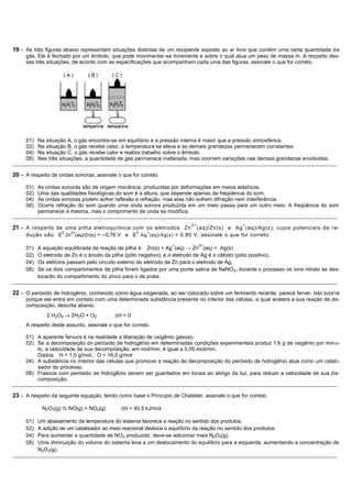 19 – As três figuras abaixo representam situações distintas de um recipiente exposto ao ar livre que contém uma certa quantidade d e
     gás. Ele é fechado por um êmbolo, que pode movimentar-se livremente e sobre o qual atua um peso de massa m. A respeito des-
     sas três situações, de acordo com as especificações que acompanham cada uma das figuras, assinale o que for correto.




     01)   Na situação A, o gás encontra-se em equilíbrio e a pressão interna é maior que a pressão atmosférica.
     02)   Na situação B, o gás recebe calor, a temperatura se eleva e as demais grandezas permanecem constantes.
     04)   Na situação C, o gás recebe calor e realiza trabalho sobre o êmbolo.
     08)   Nas três situações, a quantidade de gás permanece inalterada, mas ocorrem variações nas demais grandezas envolvidas.
_______________________________________________________________________________________________________________________________________________

20 – A respeito de ondas sonoras, assinale o que for correto.

     01)   As ondas sonoras são de origem mecânica, produzidas por deformações em meios elásticos.
     02)   Uma das qualidades fisiológicas do som é a altura, que depende apenas da freqüência do som.
     04)   As ondas sonoras podem sofrer reflexão e refração, mas elas não sofrem difração nem interferência.
     08)   Ocorre refração do som quando uma onda sonora produzida em um meio passa para um outro meio. A freqüência do som
           permanece a mesma, mas o comprimento de onda se modifica.
_______________________________________________________________________________________________________________________________________________

                                                                              2+                     +
21 – A respeito de uma pilha eletroquímica com os eletrodos Zn (aq)/Zn(s) e Ag (aq)/Ag(s), cujos potenciais de r e-
                     0   2+                           0    +
     dução são E Zn (aq)/Zn(s) = – 0,76 V e E Ag (aq)/Ag(s) = 0,80 V, assinale o que for correto.
                                                                      +            2+
     01)   A equação equilibrada da reação da pilha é: Zn(s) + Ag (aq) → Zn (aq) + Ag(s)
     02)   O eletrodo de Zn é o ânodo da pilha (pólo negativo), e o eletrodo de Ag é o cátodo (pólo positivo).
     04)   Os elétrons passam pelo circuito externo do eletrodo de Zn para o eletrodo de Ag.
     08)   Se os dois compartimentos da pilha forem ligados por uma ponte salina de NaNO3, durante o processo os íons nitrato se des-
           locarão do compartimento do zinco para o de prata.
_______________________________________________________________________________________________________________________________________________

22 – O peróxido de hidrogênio, conhecido como água oxigenada, ao ser colocado sobre um ferimento recente, parece ferver. Isto ocor re
     porque ele entra em contato com uma determinada substância presente no interior das células, a qual acelera a sua reação de de-
     composição, descrita abaixo:
               2 H2O2    2H2O + O2            H<0
     A respeito deste assunto, assinale o que for correto.

     01) A aparente fervura é na realidade a liberação de oxigênio gasoso.
     02) Se a decomposição do peróxido de hidrogênio em determinadas condições experimentais produz 1,6 g de oxigênio por min u-
         to, a velocidade de sua decomposição, em mol/min, é igual a 0,05 mol/min.
         Dados: H = 1,0 g/mol; O = 16,0 g/mol
     04) A substância no interior das células que promove a reação de decomposição do peróxido de hidrogênio atua como um catali-
         sador do processo.
     08) Frascos com peróxido de hidrogênio devem ser guardados em locais ao abrigo da luz, para reduzir a velocidade de sua d e-
         composição.
_______________________________________________________________________________________________________________________________________________

23 – A respeito da seguinte equação, tendo como base o Princípio de Chatelier, assinale o que for correto.

             N2O3(g)  NO(g) + NO2(g)           H = 40,5 kJ/mol

     01)   Um abaixamento da temperatura do sistema favorece a reação no sentido dos produtos.
     02)   A adição de um catalisador ao meio reacional desloca o equilíbrio da reação no sentido dos produtos.
     04)   Para aumentar a quantidade de NO2 produzido, deve-se adicionar mais N2O3(g).
     08)   Uma diminuição do volume do sistema leva a um deslocamento do equilíbrio para a esquerda, aumentando a concentração de
           N2O3(g).
_______________________________________________________________________________________________________________________________________________
 