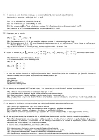 24 – A respeito do ácido clorídrico, em solução na concentração de 12 mol/, assinale o que for correto.
     Dados: H = 1,0 g/mol; C = 35,5 g/mol; d = 1,19 g/m

     01) 150 m desta solução contêm 1,8 mol de HC.
     02) 100 m desta solução contêm 43,8 g do ácido.
     04) São necessários 25 m desta solução para preparar 100 m de ácido clorídrico de concentração 3 mol/.
     08) A solução de HC 12 mol/ apresenta uma concentração de 35,5% (m/m).
_______________________________________________________________________________________________________________________________________________

25 – Assinale o que for correto.

             13     13
     01) Se               , então n = 5
             3n    n 5
     02) Com os algarismos 1, 2, 3, 4, sem repeti-los, podemos escrever 14 números maiores que 2400.
                                        n                                                          o
     04) No desenvolvimento de (a + b) , segundo as potências decrescentes de a, o coeficiente do 2 termo é igual ao coeficiente do
          o
         6 termo. Então o valor de n é 6.
                                                 n
     08) No desenvolvimento do binômio (2x + 1) , a soma dos coeficientes é 81. Então n = 4.
_______________________________________________________________________________________________________________________________________________

                                                      2 se i     j                                   1 i se i     j
26 – Sobre as matrizes A3x3 = aij , tal que a ij =                   , e B3x3 =   bij , tal que bij = i j se i j , assinale o que for correto.
                                                      0 se i     j

     01) O elemento a11 da matriz produto A.B vale 4.
     02) O determinante de A é um número positivo.
          t
     04) A = A
                  4   1    2
     08) A + B = 1 5       1
                     2   1    6
_______________________________________________________________________________________________________________________________________________

27 – A soma dos ângulos das faces de um poliedro convexo é 2880 O . Sabendo-se que ele tem 19 arestas e que apresenta somente fa-
     ces triangulares e quadrangulares, é correto afirmar que esse poliedro tem

     01)   11 faces.
     02)   10 vértices.
     04)   5 faces triangulares.
     08)   6 faces quadrangulares.
_______________________________________________________________________________________________________________________________________________

28 – A respeito de um quadrado ABCD de lado igual a 2 cm, inscrito em um círculo de raio R, assinale o que for correto.
                                                                             2
     01)   A área do círculo circunscrito ao quadrado é maior que 6 cm .
     02)   O perímetro de um hexágono regular inscrito nesse círculo é menor que 8 cm.
     04)   O perímetro de um triângulo eqüilátero inscrito nesse círculo é menor que 9 cm.
     08)   A razão entre o comprimento da circunferência circunscrita e o comprimento de uma circunferência inscrita no quadrado vale
           2.
_______________________________________________________________________________________________________________________________________________

29 – A respeito do Iluminismo, movimento cultural que marcou o século XVIII, assinale o que for correto.

     01)   Entendia que o poder divino era a única fonte de verdade.
     02)   Reconhecia o poder do Estado absolutista como capaz de garantir a felicidade das pessoas.
     04)   Propunha que a educação valorizasse a liberdade e as qualidades individuais.
     08)   Contribuiu com idéias que reafirmaram que o objetivo das ciências seria desvendar as leis que governam o universo.
_______________________________________________________________________________________________________________________________________________

30 – É nos seguintes termos que Jacques Le Goff se refere à Idade Média, em seu livro Para um novo conceito de Idade Média.
     "Um sistema de organização econômica, social e política baseado nos vínculos de homem a homem, no qual uma classe de guerreiros
     especializados – os senhores –, subordinados uns aos outros por uma hierarquia de vínculos de dependência, domina uma massa
     campesina que explora a terra e lhes fornece com que viver."
     A respeito deste período da História, assinale o que for correto.

     01)   A sociedade era dividida em estamentos e não havia mobilidade social.
     02)   A economia estava voltada para o consumo das pessoas que viviam nos feudos.
     04)   A religião foi abandonada e a influência dos membros da Igreja desapareceu.
     08)   Houve intensa atividade comercial, com a abertura de importantes rotas de navegação pelo Mar Mediterrâneo.
_______________________________________________________________________________________________________________________________________________
 