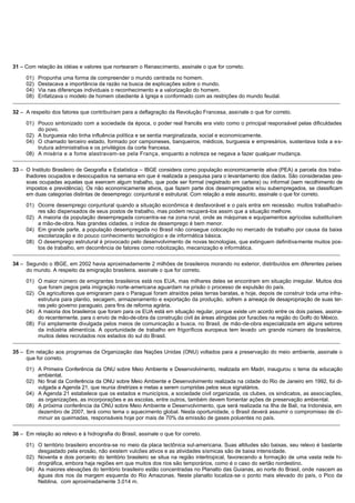 31 – Com relação às idéias e valores que nortearam o Renascimento, assinale o que for correto.

     01)   Propunha uma forma de compreender o mundo centrada no homem.
     02)   Destacava a importância da razão na busca de explicações sobre o mundo.
     04)   Via nas diferenças individuais o reconhecimento e a valorização do homem.
     08)   Enfatizava o modelo de homem obediente à Igreja e conformado com as restrições do mundo feudal.
_______________________________________________________________________________________________________________________________________________

32 – A respeito dos fatores que contribuíram para a deflagração da Revolução Francesa, assinale o que for correto.

     01) Pouco sintonizado com a sociedade da época, o poder real francês era visto como o principal responsável pelas dificuldades
         do povo.
     02) A burguesia não tinha influência política e se sentia marginalizada, social e economicamente.
     04) O chamado terceiro estado, formado por camponeses, banqueiros, médicos, burguesia e empresários, sustentava toda a e s-
         trutura administrativa e os privilégios da corte francesa.
     08) A miséria e a fome alastravam-se pela França, enquanto a nobreza se negava a fazer qualquer mudança.
_______________________________________________________________________________________________________________________________________________

33 – O Instituto Brasileiro de Geografia e Estatística – IBGE considera como população economicamente ativa (PEA) a parcela dos traba-
     lhadores ocupados e desocupados na semana em que é realizada a pesquisa para o levantamento dos dados. São consideradas pes-
     soas ocupadas aquelas que exercem algum trabalho, que pode ser formal (registrado em carteira) ou informal (sem recolhimento de
     impostos e previdência). Os não economicamente ativos, que fazem parte dos desempregados e/ou subempregados, se classificam
     em duas categorias distintas de desemprego: conjuntural e estrutural. Com relação a este assunto, assinale o que for correto.

     01) Ocorre desemprego conjuntural quando a situação econômica é desfavorável e o país entra em recessão; muitos trabalhad o-
         res são dispensados de seus postos de trabalho, mas podem recuperá-los assim que a situação melhore.
     02) A maioria da população desempregada concentra-se na zona rural, onde as máquinas e equipamentos agrícolas substituíram
         a mão-de-obra. Nas grandes cidades, o índice de desemprego é bem menor.
     04) Em grande parte, a população desempregada no Brasil não consegue colocação no mercado de trabalho por causa da baixa
         escolarização e do pouco conhecimento tecnológico e de informática básica.
     08) O desemprego estrutural é provocado pelo desenvolvimento de novas tecnologias, que extinguem definitivamente muitos pos-
         tos de trabalho, em decorrência de fatores como robotização, mecanização e informática.
_______________________________________________________________________________________________________________________________________________

34 – Segundo o IBGE, em 2002 havia aproximadamente 2 milhões de brasileiros morando no exterior, distribuídos em diferentes países
     do mundo. A respeito da emigração brasileira, assinale o que for correto.

     01) O maior número de emigrantes brasileiros está nos EUA, mas milhares deles se encontram em situação irregular. Muitos dos
         que foram pegos pela imigração norte-americana aguardam na prisão o processo de expulsão do país.
     02) Os agricultores que emigraram para o Paraguai foram atraídos pelas terras baratas, e hoje, depois de construir toda uma infra-
         estrutura para plantio, secagem, armazenamento e exportação da produção, sofrem a ameaça de desapropriação de suas ter-
         ras pelo governo paraguaio, para fins de reforma agrária.
     04) A maioria dos brasileiros que foram para os EUA está em situação regular, porque existe um acordo entre os dois países, assina-
         do recentemente, para o envio de mão-de-obra da construção civil às áreas atingidas por furacões na região do Golfo do México.
     08) Foi amplamente divulgada pelos meios de comunicação a busca, no Brasil, de mão-de-obra especializada em alguns setores
         da indústria alimentícia. A oportunidade de trabalho em frigoríficos europeus tem levado um grande número de brasileiros,
         muitos deles recrutados nos estados do sul do Brasil.
_______________________________________________________________________________________________________________________________________________

35 – Em relação aos programas da Organização das Nações Unidas (ONU) voltados para a preservação do meio ambiente, assinale o
     que for correto.

     01) A Primeira Conferência da ONU sobre Meio Ambiente e Desenvolvimento, realizada em Madri, inaugurou o tema da educação
         ambiental.
     02) No final da Conferência da ONU sobre Meio Ambiente e Desenvolvimento realizada na cidade do Rio de Janeiro em 1992, foi di-
         vulgada a Agenda 21, que reunia diretrizes e metas a serem cumpridas pelos seus signatários.
     04) A Agenda 21 estabelece que os estados e municípios, a sociedade civil organizada, os clubes, os sindicatos, as assoc iações,
         as organizações, as incorporações e as escolas, entre outros, também devem fomentar ações de preservação ambiental.
     08) A próxima conferência da ONU sobre Meio Ambiente e Desenvolvimento, que será realizada na Ilha de Bali, na Indonésia, em
         dezembro de 2007, terá como tema o aquecimento global. Nesta oportunidade, o Brasil deverá assumir o compromisso de di-
         minuir as queimadas, responsáveis hoje por mais de 70% da emissão de gases poluentes no país.
_______________________________________________________________________________________________________________________________________________

36 – Em relação ao relevo e à hidrografia do Brasil, assinale o que for correto.

     01) O território brasileiro encontra-se no meio da placa tectônica sul-americana. Suas altitudes são baixas, seu relevo é bastante
         desgastado pela erosão, não existem vulcões ativos e as atividades sísmicas são de baixa intensidade.
     02) Noventa e dois porcento do território brasileiro se situa na região intertropical, favorecendo a formação de uma vasta rede hi-
         drográfica, embora haja regiões em que muitos dos rios são temporários, como é o caso do sertão nordestino.
     04) As maiores elevações do território brasileiro estão concentradas no Planalto das Guianas, ao norte do Brasil, onde nascem as
         águas dos rios da margem esquerda do Rio Amazonas. Neste planalto localiza-se o ponto mais elevado do país, o Pico da
         Neblina, com aproximadamente 3.014 m.
 