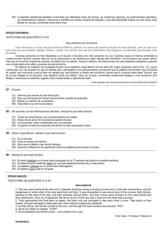 08) O planalto meridional brasileiro é formado por diferentes tipos de rochas, as cristalinas (granito), as sedimentares (arenitos),
          as metamórficas (calcário, mármore) e também as rochas vulcânicas (basalto), cuja decomposição origina um dos solos mais
          férteis do mundo, conhecido como terra roxa.
_______________________________________________________________________________________________________________________________________________



OPÇÃO ESPANHOL
TEXTO PARA AS QUESTÕES 37 A 40

                                                              Hoy celebran los locutores
          Este viernes es un buen día para tomar el teléfono y llamar a la cabina de nuestra estación de radio favorita, pero en esta oca-
sión más que para solicitar regalos, boletos, o pedir una canción que sea para felicitarlos. Hoy hagamos una llamada para fes tejar a los
locutores.
          Cuántas personas no han idealizado a un locutor o locutora con sólo escuchar su voz. Cuántas veces no hemos extrañado a
nuestro locutor favorito cuando éste se va de vacaciones o se ausenta por algún tiempo del micrófono. Los locutores son voces anóni-
mas que en muchas ocasiones cautivan al público por su calidez, fuerza o tesitura. Se trata de esa voz que despierta simpatías y genera
una complicidad entre ellos y quienes los escuchamos.
          En México la creación de la palabra locutor se la adjudicó Jorge Marrón en los años 50, mejor conocido como el Dr. I.Q., quie n
cuenta que "en una ocasión en que yo estaba solo y entregado a mis pensamientos, comprendí que la palabra 'anunciador' que en tonces
se usaba, era incorrecta, pues si bien es verdad que 'anunciamos' a través del micrófono, pensé que lo correcto sería decir 'locutor' que
es el que trabaja en la locución, que significa modo de hablar." Aquí en el país, numerosas estaciones festejan a sus locutor es com
fiestas o reuniones en distintos lugares como restaurantes y salones de baile.
                                                                                 (Texto adaptado: http://www.eluniversal.com.mx/cultura/54055.html/15/9/2007)
_______________________________________________________________________________________________________________________________________________

37 – El texto:

      01)   Informa que viernes es día del locutor.
      02)   Dice que echamos de menos los locutores cuando se ausentan.
      04)   Relata un cambio de vocabulario.
      08)   Describe la voz de los locutores.
_______________________________________________________________________________________________________________________________________________

38 – De acuerdo con las informaciones del texto, marque lo que está correcto.

      01)   Todos los días festivos son conmemorados con bailes.
      02)   Antes de los años 50 no existía la palabra locutor.
      04)   Los locutores crean complicidad con sus oyentes.
      08)   La gente no tiene la costumbre de llamar la radio para pedir cosas.
_______________________________________________________________________________________________________________________________________________

39 – Sobre Jorge Marrón, señale lo que está correcto.

      01)   Es un locutor.
      02)   Hace la carrera de médico.
      04)   Dice que en México hay varios festejos.
      08)   Expone la diferencia de significado entre las palabras anunciador y locutor.
_______________________________________________________________________________________________________________________________________________

40 – Marque lo que está correcto.
                                                                      a
      01)   El verbo idealizar en el texto está conjugado en la 3 persona del plural en pretérito perfecto.
      02)   El determinante indefinido algún se usa para palabras femeninas y masculinas.
      04)   La palabra cuántas es un pronombre interrogativo.
      08)   El adjetivo buen está en singular.
_______________________________________________________________________________________________________________________________________________

  OPÇÃO INGLÊS
  TEXTO PARA AS QUESTÕES 37 A 40
                                                                          Assumptions
          1. Two cars were being driven fast and in opposite directions along a winding country lane. It was late summertime, and the
          hedgerows on either side of the lane were lush and high. It was impossible to see around any of the corners. Both drivers,
          because of the heat of the day, had their windows wound down, and their minds were focused on the road ahead and
          their destination. And, as it happened, the driver of one of the cars was a man and the other was a woman.
          2. They approached the final bend at speed, and they only just managed to see each other in time. They stood on their
          brakes, and just managed to slide past each other without scraping the paintwork.
          3. As they did so, the woman turned to the man, and through the open window she shouted: “PIG!”
          4. Quick as a flash he replied: “COW!”
          5. He accelerated around the corner…and crashed into a pig.
                                                                                                                 (Nick Owen. The Magic of Metaphor)

          Vocabulary
 