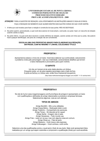 UNIVERSIDADE ESTADUAL DE PONTA GROSSA
                                     COMISSÃO PERMANENTE DE SELEÇÃO
                                        PROCESSO SELETIVO SERIADO
                                    PROVA DE ACOMPANHAMENTO II – 2008

ATENÇÃO! PARA A QUESTÃO DE REDAÇÃO, LEIA ATENTAMENTE AS INSTRUÇÕES ABAIXO E SIGA-AS À RISCA.
             FAÇA A REDAÇÃO NO MOMENTO QUE QUISER DENTRO DAS QUATRO HORAS DE QUE VOCÊ DISPÕE.

1. A folha que você recebeu para fazer a redação é constituída de duas partes. NÃO AS DESTAQUE.

2. Na parte superior, personalizada, a qual você deve assinar em local próprio, você pode, se quiser, fazer um rascunho da redação
   (usando caneta ou lápis).

3. Na parte inferior, na qual você deve escrever a versão definitiva da redação, usando caneta com tinta azul ou preta, não pode rá
   haver qualquer identificação, sob pena de a redação não ser considerada.


                    ESCOLHA UMA DAS PROPOSTAS ABAIXO PARA ELABORAR SUA REDAÇÃO,
                         EM PROSA, COM NO MÁXIMO 17 LINHAS, COLOCANDO TÍTULO




                                                        PROPOSTA I

              Apresentamos abaixo o início de um texto. Você deve elaborar sua continuidade, solucionando
              o problema vivido pelo personagem. Use sua criatividade, acrescentando detalhes que tornem
                                  o texto interessante e provocativo para quem irá lê-lo.

                                                          O SAPATO
                                  Um dia um homem já de certa idade abordou um ônibus.
                            Enquanto subia, um de seus sapatos escorregou para o lado de fora.
                            A porta se fechou e o ônibus saiu; então ficou impossível recuperá-lo.
                                                          (http://www.melhoresmensagens2.blogger.com.br/2007 11 01 archive.html)




                                                        PROPOSTA II

              No site de humor www.megamensagens.com/humor/tipos-de-amigos/ é apresentado um texto
                 com qualificações e definições de amigo relacionados a produtos e empresas famosas.
                                     Selecionamos algumas. Leia-as com atenção.

                                                     TIPOS DE AMIGOS

                                          Amigo BomBril – Mil e uma utilidades.
                                      Amigo Casas Bahia – Dedicação total a você.
                                      Amigo Toddinho – Companheiro de aventuras.
                                         Amigo Tenaz – Só descole se for capaz!
                                            Amigo Sprite – Imagem não é nada.
                                           Amigo Havaianas – Todo mundo usa.
                             Amigo Free – cada um na sua, mas com alguma coisa em comum.
                                             Amigo Close-up – Fale de perto.
                                      Amigo Maisena – Você mexe e ele engrossa.
                                     Amigo Volkswagen – Você conhece, você confia.

          Selecione uma das qualificações acima, a qual será o título de seu texto. Nele você apresentará fatos
          realizados por um amigo que sejam coerentes e comprovem a qualificação (título) por você escolhida.
 