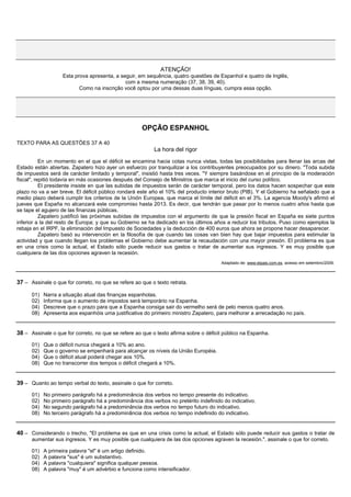 ATENÇÃO!
                    Esta prova apresenta, a seguir, em sequência, quatro questões de Espanhol e quatro de Inglês,
                                              com a mesma numeração (37, 38, 39, 40).
                           Como na inscrição você optou por uma dessas duas línguas, cumpra essa opção.




                                                     OPÇÃO ESPANHOL

TEXTO PARA AS QUESTÕES 37 A 40
                                                          La hora del rigor
           En un momento en el que el déficit se encamina hacia cotas nunca vistas, todas las posibilidades para llenar las arcas del
Estado están abiertas. Zapatero hizo ayer un esfuerzo por tranquilizar a los contribuyentes preocupados por su dinero. "Toda subida
de impuestos será de carácter limitado y temporal", insistió hasta tres veces. "Y siempre basándose en el principio de la moderación
fiscal", repitió todavía en más ocasiones después del Consejo de Ministros que marca el inicio del curso político.
           El presidente insiste en que las subidas de impuestos serán de carácter temporal, pero los datos hacen sospechar que este
plazo no va a ser breve. El déficit público rondará este año el 10% del producto interior bruto (PIB). Y el Gobierno ha señalado que a
medio plazo deberá cumplir los criterios de la Unión Europea, que marca el límite del déficit en el 3%. La agencia Moody's afirmó el
jueves que España no alcanzará este compromiso hasta 2013. Es decir, que tendrán que pasar por lo menos cuatro años hasta que
se tape el agujero de las finanzas públicas.
           Zapatero justificó las próximas subidas de impuestos con el argumento de que la presión fiscal en España es siete puntos
inferior a la del resto de Europa; y que su Gobierno se ha dedicado en los últimos años a reducir los tributos. Puso como ejemplos la
rebaja en el IRPF, la eliminación del Impuesto de Sociedades y la deducción de 400 euros que ahora se propone hacer desaparecer.
           Zapatero basó su intervención en la filosofía de que cuando las cosas van bien hay que bajar impuestos para estimular la
actividad y que cuando llegan los problemas el Gobierno debe aumentar la recaudación con una mayor presión. El problema es que
en una crisis como la actual, el Estado sólo puede reducir sus gastos o tratar de aumentar sus ingresos. Y es muy posible que
cualquiera de las dos opciones agraven la recesión.
                                                                                       Adaptado de: www.elpais.com.es, acesso em setembro/2009.



37 – Assinale o que for correto, no que se refere ao que o texto retrata.

      01)   Narra a situação atual das finanças espanholas.
      02)   Informa que o aumento de impostos será temporário na Espanha.
      04)   Descreve que o prazo para que a Espanha consiga sair do vermelho será de pelo menos quatro anos.
      08)   Apresenta aos espanhóis uma justificativa do primeiro ministro Zapatero, para melhorar a arrecadação no país.


38 – Assinale o que for correto, no que se refere ao que o texto afirma sobre o déficit público na Espanha.
      01)   Que o déficit nunca chegará a 10% ao ano.
      02)   Que o governo se empenhará para alcançar os níveis da União Européia.
      04)   Que o déficit atual poderá chegar aos 10%.
      08)   Que no transcorrer dos tempos o déficit chegará a 10%.


39 – Quanto ao tempo verbal do texto, assinale o que for correto.
      01)   No primeiro parágrafo há a predominância dos verbos no tempo presente do indicativo.
      02)   No primeiro parágrafo há a predominância dos verbos no pretérito indefinido do indicativo.
      04)   No segundo parágrafo há a predominância dos verbos no tempo futuro do indicativo.
      08)   No terceiro parágrafo há a predominância dos verbos no tempo indefinido do indicativo.


40 – Considerando o trecho, "El problema es que en una crisis como la actual, el Estado sólo puede reducir sus gastos o tratar de
      aumentar sus ingresos. Y es muy posible que cualquiera de las dos opciones agraven la recesión.", assinale o que for correto.

      01)   A primeira palavra "el" é um artigo definido.
      02)   A palavra "sus" é um substantivo.
      04)   A palavra "cualquiera" significa qualquer pessoa.
      08)   A palavra "muy" é um advérbio e funciona como intensificador.
 
