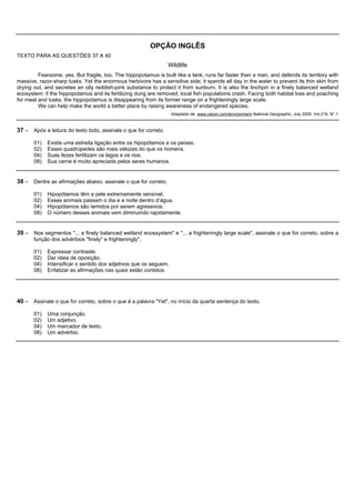 OPÇÃO INGLÊS
TEXTO PARA AS QUESTÕES 37 A 40
                                                                 Wildlife
         Fearsome, yes. But fragile, too. The hippopotamus is built like a tank, runs far faster than a man, and defends its territory with
massive, razor-sharp tusks. Yet the enormous herbivore has a sensitive side; it spends all day in the water to prevent its thin skin from
drying out, and secretes an oily reddish-pink substance to protect it from sunburn. It is also the linchpin in a finely balanced wetland
ecosystem: if the hippopotamus and its fertilizing dung are removed, local fish populations crash. Facing both habitat loss and poaching
for meat and tusks, the hippopotamus is disappearing from its former range on a frighteningly large scale.
         We can help make the world a better place by raising awareness of endangered species.
                                                                   Adaptado de: www.canon.com/environment National Geographic, July 2009. Vol.216. N°.1


37 – Após a leitura do texto todo, assinale o que for correto.

       01)   Existe uma estreita ligação entre os hipopótamos e os peixes.
       02)   Esses quadrúpedes são mais velozes do que os homens.
       04)   Suas fezes fertilizam os lagos e os rios.
       08)   Sua carne é muito apreciada pelos seres humanos.


38 – Dentre as afirmações abaixo, assinale o que for correto.

       01)   Hipopótamos têm a pele extremamente sensível.
       02)   Esses animais passam o dia e a noite dentro d’água.
       04)   Hipopótamos são temidos por serem agressivos.
       08)   O número desses animais vem diminuindo rapidamente.


39 – Nos segmentos "... a finely balanced wetland ecossystem" e "... a frighteningly large scale", assinale o que for correto, sobre a
       função dos advérbios "finely" e frighteningly".

       01)   Expressar contraste.
       02)   Dar ideia de oposição.
       04)   Intensificar o sentido dos adjetivos que os seguem.
       08)   Enfatizar as afirmações nas quais estão contidos.




40 – Assinale o que for correto, sobre o que é a palavra "Yet", no início da quarta sentença do texto.

       01)   Uma conjunção.
       02)   Um adjetivo.
       04)   Um marcador de texto.
       08)   Um advérbio.
 