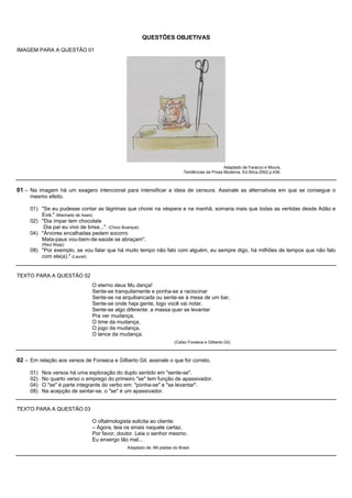 QUESTÕES OBJETIVAS

IMAGEM PARA A QUESTÃO 01




                                                                                                Adaptado de Faracco e Moura,
                                                                            Tendências da Prosa Moderna, Ed.Ática.2002.p.436.



01 – Na imagem há um exagero intencional para intensificar a ideia de censura. Assinale as alternativas em que se consegue o
     mesmo efeito.

     01) "Se eu pudesse contar as lágrimas que chorei na véspera e na manhã, somaria mais que todas as vertidas desde Adão e
         Eva." (Machado de Assis)
     02) "Dia ímpar tem chocolate
          Dia par eu vivo de brisa...". (Chico Buarque)
     04) "Árvores encalhadas pedem socorro
         Mata-paus vou-bem-de-saúde se abraçam".
           (Raul Bopp)
     08) "Por exemplo, se vou falar que há muito tempo não falo com alguém, eu sempre digo, há milhões de tempos que não falo
         com ele(a)." (Laurel)


TEXTO PARA A QUESTÃO 02
                               O eterno deus Mu dança!
                               Sente-se tranquilamente e ponha-se a raciocinar
                               Sente-se na arquibancada ou sente-se à mesa de um bar,
                               Sente-se onde haja gente, logo você vai notar,
                               Sente-se algo diferente: a massa quer se levantar
                               Pra ver mudança,
                               O time da mudança,
                               O jogo da mudança,
                               O lance da mudança.
                                                                       (Celso Fonseca e Gilberto Gil)



02 – Em relação aos versos de Fonseca e Gilberto Gil, assinale o que for correto.

     01)   Nos versos há uma exploração do duplo sentido em "sente-se".
     02)   No quarto verso o emprego do primeiro "se" tem função de apassivador.
     04)   O "se" é parte integrante do verbo em: "ponha-se" e "se levantar".
     08)   Na acepção de sentar-se, o "se" é um apassivador.


TEXTO PARA A QUESTÃO 03

                               O oftalmologista solicita ao cliente:
                               – Agora, leia os sinais naquele cartaz.
                               Por favor, doutor. Leia o senhor mesmo.
                               Eu enxergo tão mal...
                                              Adaptado de: Mil piadas do Brasil.
 