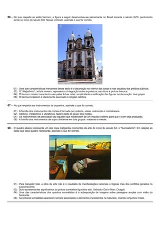 06 – No que respeita ao estilo barroco, a figura a seguir desenvolveu-se plenamente no Brasil durante o século XVIII, perdurando
     ainda no início do século XIX. Nesse contexto, assinale o que for correto.




     01)   Uma das características marcantes desse estilo é a decoração no interior das casas e nas sacadas dos prédios públicos.
     02)   O "Aleijadinho", artista mineiro, representa a integração entre arquitetura, escultura e pintura barroca.
     04)   O barroco mineiro caracterizou-se pelas linhas retas, simplicidade e estilização das figuras na decoração das igrejas.
     08)   O barroco brasileiro é claramente associado à religião católica.


07 – No que respeita aos instrumentos da orquestra, assinale o que for correto.

     01)   A família dos instrumentos de cordas é formada por violinos, violas, violoncelo e contrabaixos.
     02)   Xilofone, metalofone e vibrafones, fazem parte do grupo dos metais.
     04)   Os instrumentos de percussão são aqueles que necessitam de um impulso externo para que o som seja produzido.
     08)   A família dos instrumentos de sopro divide-se em dois grupos: madeiras e metais.


08 – O quadro abaixo representa um dos mais instigantes momentos da arte do início do século XX, o "Surrealismo". Em relação ao
     estilo que esse quadro representa, assinale o que for correto.




     01) Para Salvador Dali, a obra de arte não é o resultado de manifestações racionais e lógicas mas dos conflitos gerados no
         subconsciente.
     02) Dois representantes significativos da pintura surrealista figurativa são: Salvador Dali e Marc Chagall.
     04) Uma das características dos quadros surrealistas é a sobreposição de imagens sobre paisagens amplas com visão do
         horizonte.
     08) As pinturas surrealistas aparecem sempre associadas a elementos inexistentes na natureza, criando conjuntos irreais.
 