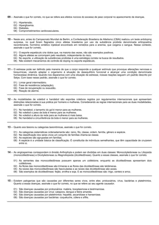 09 – Assinale o que for correto, no que se refere aos efeitos nocivos do excesso de peso corporal no aparecimento de doenças.

     01)   Hipertensão.
     02)   Hiperglicemia.
     04)   Diabetes.
     08)   Comprometimentos cardiovasculares.


10 – Neste ano, antes do Campeonato Mundial de Berlim, a Confederação Brasileira de Atletismo (CBAt) realizou um teste antidoping
     surpresa, no qual foram flagrados cinco atletas brasileiros por uso da substância proibida denominada eritropoetina
     recombinante, hormônio sintético injetável encontrado em remédios para a anemia, que oxigena o sangue. Nesse contexto,
     assinale o que for correto.

     01)   O esporte espetáculo cria ídolos que, na maioria das vezes, não são exemplos positivos.
     02)   Alguns atletas se corrompem pelo resultado, independente do risco.
     04)   No esporte, a utilização de substâncias proibidas é uma estratégia correta na busca de resultados.
     08)   Não existem mecanismos de controle de doping no esporte espetáculo.


11 – O estresse pode ser definido pela maneira de que o corpo responde a qualquer estímulo que provoque alterações nervosas e
     bioquímicas, visando adaptar o organismo à situação de desequilíbrio funcional e alcançar uma condição denominada
     homeostase dinâmica. Quando nos deparamos com uma situação de estresse, nossas reações seguem um padrão descrito por
     Selye. Com base nesse padrão, assinale o que for correto.

     01)   Limiar geral intermediário.
     02)   Fase de resistência (adaptação).
     04)   Fase de recuperação ou exaustão.
     08)   Reação de alarme.


12 – As modalidades de voleibol e handebol são esportes coletivos regidos por regulamentos internacionais que apresentam
     distinções relacionadas à sua prática por homens e mulheres. Considerando as regras internacionais para as duas modalidades,
     assinale o que for correto.

     01)   No handebol, o tamanho do gol é menor para as mulheres.
     02)   No voleibol o peso da bola é menor para as mulheres.
     04)   No voleibol a altura da rede para as mulheres é mais baixa.
     08)   No handebol a circunferência da bola é menor para as mulheres.


13 – Quanto aos táxions ou categorias taxionômicas, assinale o que for correto.
     01)   As categorias sistemáticas ordenadamente são: reino, filo, classe, ordem, família, gênero e espécie.
     02)   Na classificação dos seres vivos um conjunto de famílias chama-se classe.
     04)   As espécies são agrupadas em famílias.
     08)   A espécie é a unidade básica de classificação. É constituída de indivíduos semelhantes, que têm capacidade de cruzarem
           entre si.


14 – As angiospermas correspondem à divisão Anthophyta e podem ser divididas em duas classes: Monocotyledoneae ou Liliopsida
     (monocotiledôneas) e Dicotyledoneae ou Magnoliopsida (dicotiledôneas). Quanto a essas classes, assinale o que for correto.

     01) As sementes das monocotiledôneas possuem apenas um cotilédone, enquanto as dicotiledôneas apresentam dois
         cotilédones.
     02) As flores das monocotiledôneas são trímeras e as flores das dicotiledôneas são tetrâmeras.
     04) As raízes das monocotiledôneas são fasciculadas e as raízes das dicotiledôneas são axiais.
     08) São exemplos de dicotiledôneas: feijão, ervilha e soja. E as monocotiledôneas são: trigo, centeio e arroz.


15 – Existem patogenias que são causadas por diferentes seres vivos, entre eles: protozoários, vírus, bactérias e platelmintos.
     Quanto a essas doenças, assinale o que for correto, no que se refere ao seu agente causador.

     01)   São doenças causadas por protozoários: malária, toxoplasmose e leishmaniose.
     02)   São doenças causadas por vírus: catapora, dengue e febre amarela.
     04)   São doenças causadas por platelmintos: hepatite, ascaridíase e hanseníase.
     08)   São doenças causadas por bactérias: coqueluche, cólera e sífilis.
 