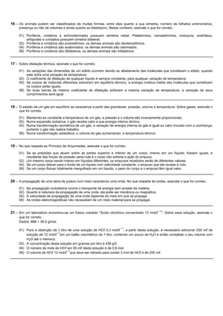 16 – Os animais podem ser classificados de muitas formas, entre elas quanto a sua simetria, número de folhetos embrionários,
     presença ou não de celomas e ainda quanto ao blastóporo. Nesse contexto, assinale o que for correto.

     01) Poríferos, cnidários e echinodermatas possuem simetria radial. Platelmintos, nematelmintos, moluscos, anelídeos,
         artópodes e cordados possuem simetria bilateral.
     02) Poríferos e cnidários são protostômios, os demais animais são deuterostômios.
     04) Poríferos e cnidários são acelomados, os demais animais são celomados.
     08) Poríferos e cnidários são diblásticos, os demais animais são triblásticos.


17 – Sobre dilatação térmica, assinale o que for correto.
     01) As variações das dimensões de um sólido ocorrem devido ao afastamento das moléculas que constituem o sólido, quando
         este sofre uma variação de temperatura.
     02) O coeficiente de dilatação de qualquer líquido é sempre constante, para qualquer variação de temperatura.
     04) Se corpos de materiais diferentes estiverem em equilíbrio térmico, a energia cinética média das moléculas que constituem
         os corpos serão iguais.
     08) Se duas barras de mesmo coeficiente de dilatação sofrerem a mesma variação de temperatura, a variação de seus
         comprimentos será igual.


18 – O estado de um gás em equilíbrio se caracteriza a partir das grandezas: pressão, volume e temperatura. Sobre gases, assinale o
     que for correto.

     01) Mantendo-se constante a temperatura de um gás, a pressão e o volume são inversamente proporcionais.
     02) Numa expansão isobárica, o gás recebe calor e sua energia interna diminui.
     04) Numa transformação isométrica de um gás, a variação de energia interna do gás é igual ao calor trocado com a vizinhança;
         portanto o gás não realiza trabalho.
     08) Numa transformação adiabática, o volume do gás aumentando, a temperatura diminui.


19 – No que respeita ao Princípio de Arquimedes, assinale o que for correto.
     01) Se as pressões que atuam sobre as partes superior e inferior de um corpo, imerso em um líquido, fossem iguais, a
         resultante das forças de pressão seria nula e o corpo não sofreria a ação do empuxo.
     02) Um mesmo corpo sendo imerso em líquidos diferentes, os empuxos recebidos serão de diferentes valores.
     04) Se um corpo descer para o fundo de um líquido com velocidade constante, o empuxo que ele recebe é nulo.
     08) Se um corpo flutuar totalmente mergulhado em um líquido, o peso do corpo e o empuxo têm igual valor.


20 – A propagação de uma série de pulsos num meio caracteriza uma onda. No que respeita às ondas, assinale o que for correto.
     01)   Na propagação ondulatória ocorre o transporte de energia sem arraste da matéria.
     02)   Quanto à natureza da propagação de uma onda, ela pode ser mecânica ou magnética.
     04)   A velocidade de propagação de uma onda depende do meio em que se propaga.
     08)   As ondas eletromagnéticas não necessitam de um meio material para se propagar.


21 – Em um laboratório encontrou-se um frasco rotulado "Ácido clorídrico concentrado 12 mol/l –1". Sobre essa solução, assinale o
     que for correto.
     Dados: MM = 36,5 g/mol.
                                                                        –1
     01) Para a obtenção de 1 litro de uma solução de HCl 0,3 mol/l , a partir desta solução, é necessário adicionar 250 ml de
                            –1
         solução de 12 mol/l em um balão volumétrico de 1 litro, contendo um pouco de H2O e então completar o seu volume com
         H2O até o menisco.
     02) A concentração desta solução em gramas por litro é 438 g/l.
     04) O número de mols de HCl em 50 ml desta solução é de 0,6 mol.
                                   –1
     08) O volume de HCl 12 mol/l que deve ser retirado para conter 3 mol de HCl é de 250 ml.
 