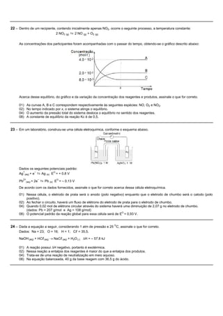 22 – Dentro de um recipiente, contendo inicialmente apenas NO2, ocorre o seguinte processo, a temperatura constante:
                                  2 NO2 (g) ⇆ 2 NO (g) + O2 (g).


     As concentrações dos participantes foram acompanhadas com o passar do tempo, obtendo-se o gráfico descrito abaixo:




     Acerca desse equilíbrio, do gráfico e da variação da concentração dos reagentes e produtos, assinale o que for correto.

     01)   As curvas A, B e C correspondem respectivamente às seguintes espécies: NO, O2 e NO2.
     02)   No tempo indicado por x, o sistema atinge o equilíbrio.
     04)   O aumento da pressão total do sistema desloca o equilíbrio no sentido dos reagentes.
     08)   A constante de equilíbrio da reação Kc é de 0,5.


23 – Em um laboratório, construiu-se uma célula eletroquímica, conforme o esquema abaixo.




     Dados os seguintes potenciais padrão:
     Ag (aq) + e ⇆ Ag (s) EO = + 0,8 V
       +        –


     Pb
        2+
          (aq) +
                    –
                   2e   ⇆ Pb (s) EO = – 0,13 V
     De acordo com os dados fornecidos, assinale o que for correto acerca dessa célula eletroquímica.

     01) Nessa célula, o eletrodo de prata será o anodo (polo negativo) enquanto que o eletrodo de chumbo será o catodo (polo
         positivo).
     02) Ao fechar o circuito, haverá um fluxo de elétrons do eletrodo de prata para o eletrodo de chumbo.
     04) Quando 0,02 mol de elétrons circular através do sistema haverá uma diminuição de 2,07 g no eletrodo de chumbo.
         (dados: Pb = 207 g/mol e Ag = 108 g/mol)
     08) O potencial padrão da reação global para essa célula será de EO = 0,93 V.


24 – Dada a equação a seguir, considerando 1 atm de pressão e 25 OC, assinale o que for correto.
     Dados: Na = 23; O = 16; H = 1; Cl = 35,5.

     NaOH (aq) + HCl (aq) ® NaCl (aq) + H2O (l) DH = – 57,8 kJ

     01)   A reação possui DH negativo, portanto é exotérmica.
     02)   Nessa reação a entalpia dos reagentes é maior do que a entalpia dos produtos.
     04)   Trata-se de uma reação de neutralização em meio aquoso.
     08)   Na equação balanceada, 40 g da base reagem com 36,5 g do ácido.
 