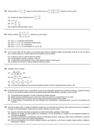 éa    bù                                      é0   2ù éaù   é-2ù
25 – Dada a matriz A = ê      ú , onde a e b são números reais, se ê   ú ê ú = ê ú , assinale o que for correto.
                       ë - b 2û                                    ë3 4û ëb û ë 5 û

                                             é4        2ù
     01) O dobro da matriz transposta de A é ê          ú
                                             ë- 2      6û
     02) a + b = 2
               é8 3 ù
     04) A 2 = ê     ú
               ë5 - 5û
     08) O determinante da matriz A vale 7.


                     ìx - y + z = - 3
                     ï
26 – Sobre o sistema íax + y + 2z = b , assinale o que for correto.
                     ï3x - y + 4z = 10
                     î

     01)   Se a ¹ 1 é possível e determinado.
     02)   Se a = 1 e b = 16 é possível e indeterminado.
     04)   Se a = 1 e b ¹ 16 é impossível.
     08)   Se a = –3 e b = 8 sua solução é S = {(2, 8, 3)}.


27 – Um cone tem 100p cm3 de volume e na sua base está inscrito um hexágono regular cujo perímetro mede 30 cm. Se um cilindro
     tem o mesmo volume e a mesma base do cone, assinale o que for correto.

     01)   A altura do cone é o triplo da altura do cilindro.
                                                           2
     02)   A área lateral do cilindro é superior a 120 cm .
     04)   A razão entre a área lateral do cone e a área lateral do cilindro é maior que 2.
     08)   A geratriz do cone tem a mesma medida da altura do cilindro.



28 – Assinale o que for correto.

             26! m! 81!
     01)                    = 3m
           (m - 1)! 80! 27!
             æ 10 ö æ 10 ö
     02) Se ç ÷ = ç
             ç 2x ÷ ç 5 - x ÷ , então x = 5.
                            ÷
             è ø è          ø
           æ7ö     æ7ö      æ7ö      æ7ö
     04) 2 ç ÷ + 2 ç ÷ + 2 ç ÷ + 2 ç ÷ = 27
           ç0÷     ç 1÷     ç 2÷     ç3÷
           è ø     è ø      è ø      è ø
     08) O número de anagramas com as letras da palavra "patriota", onde as vogais aparecem juntas, é 144.


29 – O Renascimento difundiu entre os estudiosos a procura por explicações opostas para os fatos da natureza, constituindo dessa
     forma um novo perfil de cientista. Sobre as novidades trazidas pelo Renascimento, assinale o que for correto.

     01)   O cientista deveria submeter o mundo a métodos de análise racionais.
     02)   Neste momento acreditava-se que a Terra era o centro do universo e o Sol gravitava em seu redor.
     04)   O entendimento sobre o Universo não era aceito como fruto dos ensinamentos cristãos.
     08)   A Igreja assumiu a característica de uma instituição que monopolizava a explicação sobre o mundo e os fenômenos da
           natureza.


30 – No final do século XVIII, a cidade de Salvador foi palco de um movimento que buscava maior autonomia do país em relação a
     Portugal: a Conjuração Baiana. Sobre esse movimento, assinale o que for correto.

     01) Assumiu princípios iluministas, propagando os ideais de liberdade, igualdade e fraternidade.
     02) Defendia um projeto de emancipação que considerava o fim da escravidão e a criação de uma República baseada em
         princípios de igualdade.
     04) Ao final do movimento os participantes sofreram condenações severas, sendo que quatro foram condenados à morte por
         enforcamento e tiveram seus corpos esquartejados.
     08) Entre os participantes do movimento estavam pessoas que exerciam ou já haviam ocupado cargos públicos, religiosos,
         intelectuais e militares.
 