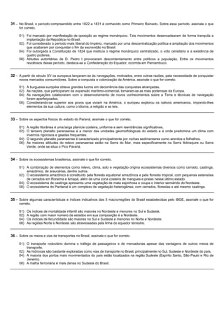 31 – No Brasil, o período compreendido entre 1822 a 1831 é conhecido como Primeiro Reinado. Sobre esse período, assinale o que
     for correto.

     01) Foi marcado por manifestação de oposição ao regime monárquico. Tais movimentos desencadearam de forma tranquila a
         implantação da República no Brasil.
     02) Foi considerado o período mais liberal do Império, marcado por uma descentralização política e ampliação dos movimentos
         que acabaram por conquistar o fim da escravidão no Brasil.
     04) Foi outorgada a Constituição de 1824 que instituía o regime monárquico centralizado, o voto censitário e a existência de
         quatro poderes.
     08) Atitudes autoritárias de D. Pedro I provocaram descontentamento entre políticos e população. Entre os movimentos
         revoltosos desse período, destaca-se a Confederação do Equador, ocorrida em Pernambuco.


32 – A partir do século XV os europeus lançaram-se às navegações, motivados, entre outras razões, pela necessidade de conquistar
     novos mercados consumidores. Sobre a conquista e colonização da América, assinale o que for correto.

     01) A burguesia européia obteve grandes lucros em decorrência das conquistas alcançadas.
     02) As nações, que participaram da expansão marítimo-comercial, tornaram-se as mais poderosas da Europa.
     04) As navegações colaboraram com o desenvolvimento de novos conhecimentos sobre a Terra e técnicas de navegação
         foram aperfeiçoadas.
     08) Considerando-se superior aos povos que viviam na América, o europeu explorou os nativos americanos, impondo-lhes
         elementos da sua cultura, como o idioma, a religião e as leis.


33 – Sobre os aspectos físicos do estado do Paraná, assinale o que for correto.

     01) A região litorânea é uma larga planície costeira, uniforme e sem reentrâncias significativas.
     02) O terceiro planalto paranaense é a menor das unidades geomorfológicas do estado e é onde predomina um clima com
         invernos rigorosos e geadas frequentes.
     04) O segundo planalto paranaense é caracterizado principalmente por rochas sedimentares como arenitos e folhelhos.
     08) As maiores altitudes do relevo paranaense estão na Serra do Mar, mais especificamente na Serra Ibitiraquire ou Serra
         Verde, onde se situa o Pico Paraná.


34 – Sobre os ecossistemas brasileiros, assinale o que for correto.

     01) A combinação de elementos como relevo, clima, solo e vegetação origina ecossistemas diversos como cerrado, caatinga,
         amazônico, de araucárias, dentre outros.
     02) O ecossistema amazônico é constituído pela floresta equatorial amazônica e pela floresta tropical, com pequenas extensões
         de cerrados em Roraima e Amapá, além de uma zona costeira de mangues e praias nesse último estado.
     04) O ecossistema de caatinga apresenta uma vegetação de mata espinhosa e ocupa o interior semiárido do Nordeste.
     08) O ecossistema do Pantanal é um complexo de vegetação heterogênea, com cerrados, florestas e até mesmo caatinga.


35 – Sobre algumas características e índices indicativos das 5 macrorregiões do Brasil estabelecidas pelo IBGE, assinale o que for
     correto.

     01)   Os índices de mortalidade infantil são maiores no Nordeste e menores no Sul e Sudeste.
     02)   A região com maior número de estados em sua composição é a Nordeste.
     04)   Os índices de fecundidade são maiores no Sul e Sudeste e menores no Norte e Nordeste.
     08)   As regiões Norte e Nordeste são atravessadas pela linha do equador terrestre.


36 – Sobre os meios e vias de transportes no Brasil, assinale o que for correto.

     01) O transporte rodoviário domina o tráfego de passageiros e de mercadorias apesar das vantagens de outros meios de
         transporte.
     02) As hidrovias são bastante exploradas como vias de transporte no Brasil, principalmente no Sul, Sudeste e Nordeste do país.
     04) A maioria dos portos mais movimentados do país estão localizados na região Sudeste (Espírito Santo, São Paulo e Rio de
         Janeiro).
     08) A malha ferroviária é mais densa no Sudeste do Brasil.
 