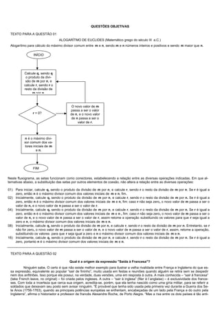 QUESTÕES OBJETIVAS

 TEXTO PARA A QUESTÃO 01
                                   ALOGARÍTMO DE EUCLIDES (Matemático grego do século III a.C.)
 Alogarítmo para cálculo do máximo divisor comum entre m e n, sendo m e n números inteiros e positivos e sendo m maior que n.

                 INÍCIO




           Calcule q, sendo q
            o produto da divi-
            são de m por n, e
           calcule r, sendo r o
           resto da divisão de
                m por n.



                                            O novo valor de m
                                           passa a ser o valor
                 r = 0?                    de n, e o novo valor
                                           de n passa a ser o
                                                valor de r.



           n é o máximo divi-
           sor comum dos va-
           lores iniciais de m
                   e n.




                 FIM

Neste fluxograma, as setas funcionam como conectores, estabelecendo a relação entre as diversas operações indicadas. Em que al-
ternativas abaixo, a substituição das setas por outros elementos de coesão, não altera a relação entre as diversas operações:

01) Para iniciar, calcule q, sendo o produto da divisão de m por n, e calcule r, sendo r o resto da divisão de m por n. Se r é igual a
    zero, então n é o máximo divisor comum dos valores iniciais de m e n, fim.
02) Inicialmente, calcule q, sendo o produto da divisão de m por n, e calcule r, sendo r o resto da divisão de m por n. Se r é igual a
    zero, então n é o máximo divisor comum dos valores iniciais de m e n, fim: caso r não seja zero, o novo valor de m passa a ser o
    valor de n, e o novo valor de n passa a ser o valor de r.
04) Inicialmente, calcule q, sendo o produto da divisão de m por n, e calcule r, sendo r o resto da divisão de m por n. Se r é igual a
    zero, então n é o máximo divisor comum dos valores iniciais de m e n , fim: caso r não seja zero, o novo valor de m passa a ser o
    valor de n, e o novo valor de n passa a ser o valor de r, assim retome a operação substituindo os valores para que r seja igual a
    zero e n, o máximo divisor comum dos valores iniciais de m e n.
08) Inicialmente, calcule q, sendo o produto da divisão de m por n, e calcule r, sendo r o resto da divisão de m por n. Entretanto, se r
    não for zero, o novo valor de m passa a ser o valor de n, e o novo valor de n passa a ser o valor de r, assim, retome a operação,
    substituindo os valores para que r seja igual a zero e n o máximo divisor comum dos valores iniciais de m e n.
16) Inicialmente, calcule q, sendo o produto da divisão de m por n, e calcule r, sendo r o resto da divisão de m por n. Se r é igual a
    zero, portanto n é o máximo divisor comum dos valores iniciais de m e n.


 TEXTO PARA A QUESTÃO 02

                                          Qual é a origem da expressão "Saída à Francesa"?
          Ninguém sabe. O certo é que não existe melhor exemplo para ilustrar a velha rivalidade entre França e Inglaterra do que es-
 sa expressão, equivalente ao popular “sair de fininho”, muito usada em festas e reuniões quando alguém se retira sem se despedir
 nem dos anfitriões. Isso porque ela possui, na verdade, duas versões, uma em resposta à outra. A mais conhecida – “sair à francesa”
 (take French leave, no original) – foi criada pelos ingleses. A outra – “sair à inglesa” (filer à l´anglaise) – é exclusividade dos france-
 ses. Com toda a incerteza que cerca sua origem, acredita-se, porém, que ela tenha nascido como uma gíria militar, para se referir a
 soldados que deixavam seu posto sem avisar ninguém. “É provável que tenha sido usada pela primeira vez durante a Guerra dos Se-
 te Anos (1756-1763), quando as principais potências européias se enfrentam, encabeçadas de um lado pela França e do outro pela
 Inglaterra”, afirma o historiador e professor de francês Alexandre Roche, de Porto Alegre. “Mas a rixa entre os dois países é tão anti-
 