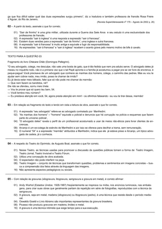 ga que fica difícil saber qual das duas expressões surgiu primeiro”, diz a tradutora e também professora de francês Rosa Freire
d´Aguiar, do Rio de Janeiro.
                                                                                  (Revista Superinteressante no 179 – Agosto de 2002 p. 26)

02 – A partir do texto, assinale o que for correto.

     01) “Sair de fininho” é uma gíria militar, utilizada durante a Guerra dos Sete Anos e seu estudo é uma exclusividade dos
         professores de francês.
     02) A expressão “sair à inglesa” é uma resposta a expressão “sair à francesa”.
     04) Existem duas versões para a expressão “sair de fininho”, uma inglesa e outra francesa.
     08) A expressão “sair à francesa” é muito antiga e equivale a fugir da responsabilidade.
     16) As expressões: “sair à francesa” e “sair à inglesa” recebem o acento grave pelo mesmo motivo de bife à cavalo.


TEXTO PARA A QUESTÃO 03

Fragmento do livro Chácara Chão (Domingos Pellegrini).
"O seu advogado, colega, me desculpe, não vale uma bosta de gato, que é tão fedida que nem pra adubo serve. O advogado deles já
mexeu no inquérito todo, não é a primeira vez que o tal Pepê apronta e a família já acostumou a pagar pra se ver livre de encrenca, é
peque-pague! Você precisava de um advogado que conhece as manhas dos homens, colega, o caminho das pedras. Mas eu vou te
ajudar sem cobrar nada, meu irmão, posso te chamar de irmão?
Eu já devia estar meio bêbado, falei que só não pode me chamar de mermão:
— Que nem fazem os bandidos, né?
Ele não se ofendeu, sorriu meio triste:
— Vou te provar que só quero teu bem, 54.
— Você lembra meu número?
— Eu prestava atenção em você, 54, agora presta atenção em mim! - os olhinhos falseando - eu vou te tirar dessa, mermão!


03 – Em relação ao fragmento do texto e tendo em vista a leitura da obra, assinale o que for correto.

     01) A expressão “seu advogado” refere-se ao advogado contratado por Manfredini.
     02) “As manhas dos homens” – "homens" equivale a policial e denuncia que há corrupção na polícia e esquemas que fazem
         parte do universo policial .
     04) “O advogado deles” revela o perfil de um profissional acostumado a usar de meios não-éticos para livrar clientes de en-
         crencas.
     08) Arcanjo é um ex-colega de exército de Manfredini e por isso se oferece para decifrar a trama, sem remuneração.
     16) O numeral “54” e a expressão “mermão” atribuídos a Manfredini, indica que ele já esteve preso e Arcanjo, um típico advo-
         gado de cadeia, já o conhecia.


04 – A respeito do Teatro do Oprimido, de Augusto Boal, assinale o que for correto.

     01) Nesse Teatro, as técnicas usadas para promover a discussão de questões públicas tomam a forma de: Teatro Imagem,
         Teatro Jornal, Teatro Invisível e Teatro Fórum.
     02) Utiliza uma concepção de obra acabada.
     04) O espectador não pode interferir na peça.
     08) Teatro Imagem – conjunto de técnicas que transformam questões, problemas e sentimentos em imagens concretas – bus-
         ca a compreensão dos fatos através da linguagem das imagens.
     16) Não apresenta aspectos pedagógicos ou sociais.


05 – Com relação às gravuras (xilogravura, litogravura, serigravura e gravura em metal), é correto afirmar:

     01) Andy Warhol (Estados Unidos: 1928-1987) freqüentemente se inspirava na mídia, nos anúncios luminosos, nas embala-
         gens, para criar suas obras que geralmente partiam da repetição em série de fotografias, reproduzidas com a técnica da
         serigravura.
     02) A gravura, seja em metal, madeira (xilogravura) ou litogravura (pedra), é uma técnica que resiste desde o período medie-
         val.
     04) Oswaldo Goeldi e Lívio Abramo são importantes representantes da gravura brasileira.
     08) Picasso não produziu gravuras em madeira, linóleo e metal.
     16) A gravura é uma técnica intimista que exige tempo para a sua execução.
 