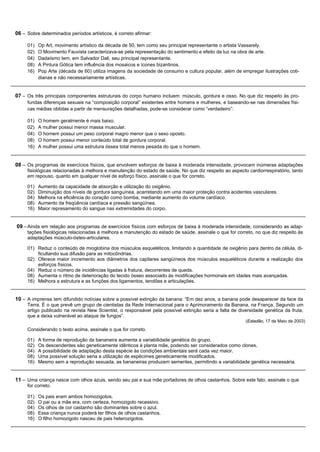 06 – Sobre determinados períodos artísticos, é correto afirmar:

     01)   Op Art, movimento artístico da década de 50, tem como seu principal representante o artista Vassarely.
     02)   O Movimento Fauvista caracterizava-se pela representação do sentimento e efeito da luz na obra de arte.
     04)   Dadaísmo tem, em Salvador Dali, seu principal representante.
     08)   A Pintura Gótica tem influência dos mosaicos e ícones bizantinos.
     16)   Pop Arte (década de 60) utiliza imagens da sociedade de consumo e cultura popular, além de empregar ilustrações coti-
           dianas e não necessariamente artísticas.


07 – Os três principais componentes estruturais do corpo humano incluem: músculo, gordura e osso. No que diz respeito às pro-
     fundas diferenças sexuais na “composição corporal” existentes entre homens e mulheres, e baseando-se nas dimensões físi-
     cas médias obtidas a partir de mensurações detalhadas, pode-se considerar como “verdadeiro”:

     01)   O homem geralmente é mais baixo.
     02)   A mulher possui menor massa muscular.
     04)   O homem possui um peso corporal magro menor que o sexo oposto.
     08)   O homem possui menor conteúdo total de gordura corporal.
     16)   A mulher possui uma estrutura óssea total menos pesada do que o homem.


08 – Os programas de exercícios físicos, que envolvem esforços de baixa à moderada intensidade, provocam inúmeras adaptações
     fisiológicas relacionadas à melhora e manutenção do estado de saúde. No que diz respeito ao aspecto cardiorrespiratório, tanto
     em repouso, quanto em qualquer nível de esforço físico, assinale o que for correto.

     01)   Aumento da capacidade de absorção e utilização do oxigênio.
     02)   Diminuição dos níveis de gordura sanguínea, acarretando em uma maior proteção contra acidentes vasculares.
     04)   Melhora na eficiência do coração como bomba, mediante aumento do volume cardíaco.
     08)   Aumento da freqüência cardíaca e pressão sangüínea.
     16)   Maior represamento do sangue nas extremidades do corpo.


09 – Ainda em relação aos programas de exercícios físicos com esforços de baixa à moderada intensidade, considerando as adap-
     tações fisiológicas relacionadas à melhora e manutenção do estado de saúde, assinale o que for correto, no que diz respeito às
     adaptações músculo-ósteo-articulares.

     01) Reduz o conteúdo de mioglobina dos músculos esqueléticos, limitando a quantidade de oxigênio para dentro da célula, di-
         ficultando sua difusão para as mitocôndrias.
     02) Oferece maior incremento aos diâmetros dos capilares sangüíneos dos músculos esqueléticos durante a realização dos
         esforços físicos.
     04) Reduz o número de incidências ligadas à fratura, decorrentes de queda.
     08) Aumenta o ritmo de deterioração do tecido ósseo associado às modificações hormonais em idades mais avançadas.
     16) Melhora a estrutura e as funções dos ligamentos, tendões e articulações.


10 – A imprensa tem difundido notícias sobre a possível extinção da banana: “Em dez anos, a banana pode desaparecer da face da
     Terra. É o que prevê um grupo de cientistas da Rede Internacional para o Aprimoramento da Banana, na França. Segundo um
     artigo publicado na revista New Scientist, o responsável pela possível extinção seria a falta de diversidade genética da fruta,
     que a deixa vulnerável ao ataque de fungos”.
                                                                                                         (Estadão, 17 de Maio de 2003)
     Considerando o texto acima, assinale o que for correto.

     01)   A forma de reprodução da bananeira aumenta a variabilidade genética do grupo.
     02)   Os descendentes são geneticamente idênticos à planta mãe, podendo ser considerados como clones.
     04)   A possibilidade de adaptação desta espécie às condições ambientais será cada vez maior.
     08)   Uma possível solução seria a utilização de espécimes geneticamente modificados.
     16)   Mesmo sem a reprodução sexuada, as bananeiras produzem sementes, permitindo a variabilidade genética necessária.


11 – Uma criança nasce com olhos azuis, sendo seu pai e sua mãe portadores de olhos castanhos. Sobre este fato, assinale o que
     for correto.

     01)   Os pais eram ambos homozigotos.
     02)   O pai ou a mãe era, com certeza, homozigoto recessivo.
     04)   Os olhos de cor castanho são dominantes sobre o azul.
     08)   Essa criança nunca poderá ter filhos de olhos castanhos.
     16)   O filho homozigoto nasceu de pais heterozigotos.
 