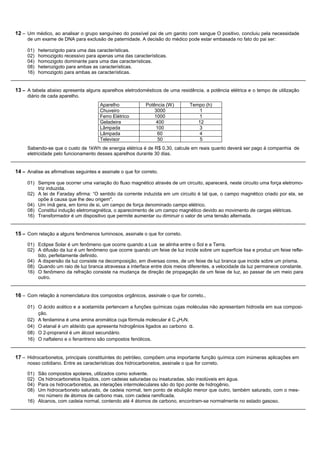 12 – Um médico, ao analisar o grupo sanguíneo do possível pai de um garoto com sangue O positivo, concluiu pela necessidade
     de um exame de DNA para exclusão de paternidade. A decisão do médico pode estar embasada no fato do pai ser:

     01)   heterozigoto para uma das características.
     02)   homozigoto recessivo para apenas uma das características.
     04)   homozigoto dominante para uma das características.
     08)   heterozigoto para ambas as características.
     16)   homozigoto para ambas as características.


13 – A tabela abaixo apresenta alguns aparelhos eletrodomésticos de uma residência, a potência elétrica e o tempo de utilização
     diário de cada aparelho.
                                       Aparelho              Potência (W)        Tempo (h)
                                       Chuveiro                  3000                1
                                       Ferro Elétrico            1000               1
                                       Geladeira                  400               12
                                       Lâmpada                    100               3
                                       Lâmpada                     60                4
                                       Televisor                   50                5
     Sabendo-se que o custo de 1kWh de energia elétrica é de R$ 0,30, calcule em reais quanto deverá ser pago à companhia de
     eletricidade pelo funcionamento desses aparelhos durante 30 dias.


14 – Analise as afirmativas seguintes e assinale o que for correto.

     01) Sempre que ocorrer uma variação do fluxo magnético através de um circuito, aparecerá, neste circuito uma força eletromo-
         triz induzida.
     02) A lei de Faraday afirma: “O sentido da corrente induzida em um circuito é tal que, o campo magnético criado por ela, se
         opõe à causa que lhe deu origem".
     04) Um ímã gera, em torno de si, um campo de força denominado campo elétrico.
     08) Constitui indução eletromagnética, o aparecimento de um campo magnético devido ao movimento de cargas elétricas.
     16) Transformador é um dispositivo que permite aumentar ou diminuir o valor de uma tensão alternada.


15 – Com relação a alguns fenômenos luminosos, assinale o que for correto.
     01) Eclipse Solar é um fenômeno que ocorre quando a Lua se alinha entre o Sol e a Terra.
     02) A difusão da luz é um fenômeno que ocorre quando um feixe de luz incide sobre um superfície lisa e produz um feixe refle-
         tido, perfeitamente definido.
     04) A dispersão da luz consiste na decomposição, em diversas cores, de um feixe de luz branca que incide sobre um prisma.
     08) Quando um raio de luz branca atravessa a interface entre dois meios diferentes, a velocidade da luz permanece constante.
     16) O fenômeno da refração consiste na mudança de direção de propagação de um feixe de luz, ao passar de um meio para
         outro.


16 – Com relação à nomenclatura dos compostos orgânicos, assinale o que for correto.,

     01) O ácido acético e a acetamida pertencem a funções químicas cujas moléculas não apresentam hidroxila em sua composi-
         ção.
     02) A fenilamina é uma amina aromática cuja fórmula molecular é C 6H7N.
     04) O etanal é um aldeído que apresenta hidrogênios ligados ao carbono α.
     08) O 2-propranol é um álcool secundário.
     16) O naftaleno e o fenantreno são compostos fenólicos.


17 – Hidrocarbonetos, principais constituintes do petróleo, compõem uma importante função química com inúmeras aplicações em
     nosso cotidiano. Entre as características dos hidrocarbonetos, assinale o que for correto.

     01) São compostos apolares, utilizados como solvente.
     02) Os hidrocarbonetos líquidos, com cadeias saturadas ou insaturadas, são insolúveis em água.
     04) Para os hidrocarbonetos, as interações intermoleculares são do tipo ponte de hidrogênio.
     08) Um hidrocarboneto saturado, de cadeia normal, tem ponto de ebulição menor que outro, também saturado, com o mes-
         mo número de átomos de carbono mas, com cadeia ramificada.
     16) Alcanos, com cadeia normal, contendo até 4 átomos de carbono, encontram-se normalmente no estado gasoso.
 