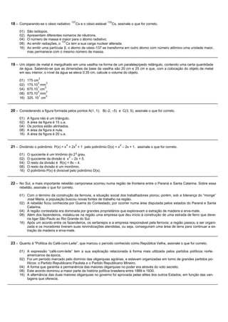 137                       133
18 – Comparando-se o césio radiativo         Cs e o césio estável     Cs, assinale o que for correto.

     01)   São isótopos.
     02)   Apresentam diferentes números de nêutrons.
     04)   O número de massa é maior para o átomo radiativo.
                                  137
     08)   Ao emitir radiações, o    Cs tem a sua carga nuclear alterada.
     16)   Ao emitir uma partícula β, o átomo de césio-137 se transforma em outro átomo com número atômico uma unidade maior,
           mas permanece com o mesmo número de massa.


19 – Um objeto de metal é mergulhado em uma vasilha na forma de um paralelepípedo retângulo, contendo uma certa quantidade
     de água. Sabendo-se que as dimensões da base da vasilha são 20 cm e 25 cm e que, com a colocação do objeto de metal
     em seu interior, o nível da água se eleva 0,35 cm, calcule o volume do objeto.
                  3
     01)   175 cm
                  3   3
     02)   175.10 mm
                  1  3
     04)   675.10 cm
                  3   3
     08)   675.10 mm
                   1  3
     16)   325. 10 cm


20 – Considerando a figura formada pelos pontos A(1, 1); B(–2, –5) e C(3, 5), assinale o que for correto.
     01)   A figura não é um triângulo.
     02)   A área da figura é 15 u.a.
     04)   Os pontos estão alinhados.
     08)   A área da figura é nula.
     16)   A área da figura é 20 u.a.


                                     4       2                             2
21 – Dividindo o polinômio P(x) = x + 2x + 1 pelo polinômio D(x) = x – 2x + 1, assinale o que for correto.
                                                o
     01)   O quociente é um trinômio do 2 grau.
                                       2
     02)   O quociente da divisão é x – 2x + 5.
     04)   O resto da divisão é R(x) = 8x – 4.
     08)   O resto da divisão é um monômio.
     16)   O polinômio P(x) é divisível pelo polinômio D(x).


22 – No Sul, a mais importante rebelião camponesa ocorreu numa região de fronteira entre o Paraná e Santa Catarina. Sobre essa
     rebelião, assinale o que for correto.

     01) Com o término da construção da ferrovia, a situação social dos trabalhadores piorou; porém, sob a liderança do “monge”
         José Maria, a população buscou novas fontes de trabalho na região.
     02) A rebelião ficou conhecida por Guerra do Contestado, por ocorrer numa área disputada pelos estados do Paraná e Santa
         Catarina.
     04) A região contestada era dominada por grandes proprietários que exploravam a extração de madeira e erva-mate.
     08) Além dos fazendeiros, instalou-se na região uma empresa que deu início à construção de uma estrada de ferro que deve-
         ria ligar São Paulo ao Rio Grande do Sul.
     16) Após um acordo entre os fazendeiros, os sertanejos e a empresa responsável pela ferrovia; a região passou a ser organi-
         zada e os moradores tiveram suas reivindicações atendidas, ou seja, conseguiram uma área de terra para continuar a ex-
         tração da madeira e erva-mate.


23 – Quanto à "Política do Café-com-Leite”, que marcou o período conhecido como República Velha, assinale o que for correto.

     01) A expressão “café-com-leite” tem a sua explicação relacionada à forma mais utilizada pelos partidos políticos norte-
         americanos da época.
     02) Foi um período marcado pelo domínio das oligarquias agrárias, e estavam organizadas em torno de grandes partidos po-
         líticos: o Partido Republicano Paulista e o Partido Republicano Mineiro.
     04) A forma que garantia a permanência das maiores oligarquias no poder era através do voto secreto.
     08) Este acordo dominou a maior parte da história política brasileira entre 1889 e 1930.
     16) A alternância das duas maiores oligarquias no governo foi aprovada pelas elites dos outros Estados, em função das van-
         tagens que oferecia.
 