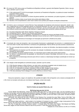 24 – Em março de 1979, tomou posse na Presidência da República do Brasil, o general João Baptista Figueiredo. Sobre o seu go-
      verno, assinale o que for correto.
                                 o
      01) O Ato Institucional N 5 (AI-5) foi promulgado, devolvendo ao Presidente da República, os poderes de cassar mandatos e
          suspender direitos políticos.
      02) Determinou a criação da Petrobrás.
      04) Houve um aumento considerável no número de greves operárias, que mereceram, por parte de governo, um tratamento
          especial.
      08) Decretou a anistia a todos os que haviam sido punidos pela ditadura militar.
      16) Decretou o fim do bipartidarismo; assim foram criados novos partidos para disputar as eleições subseqüentes.


25 – “A América, para os americanos” (James Monroe). Essa declaração do presidente norte-americano demonstra, desde o séc.
      XIX, a hegemonia que os EUA pretendem exercer no Continente Americano. Em 1991, com o fim da URSS, o então presiden-
      te George Bush, implantou o projeto “Iniciativa para as Américas”, que foi o primeiro passo para a formação de uma zona de
      livre comércio unindo as economias das três Américas. A respeito desse bloco econômico, pode-se afirmar que:

      01) Os países integrantes serão: Brasil, Argentina, Paraguai e Uruguai.
      02) Corresponde à ALCA – Área de Livre Comércio das Américas.
      04) Só vai se beneficiar quem for competitivo, principalmente no mercado de consumo dos Estado Unidos.
      08) Corresponde à integração do MERCOSUL (Mercado Comum do Sul) com o NAFTA (Acordo de Livre Comércio da Amé-
          rica do Norte).
      16) É necessário investimentos em tecnologia e em educação que aprimorem a eficiência dos países.


26 – A revolução dos meios de transporte e das comunicações favoreceram a globalização da economia e o estabelecimento de
      uma nova ordem mundial. Esse fenômeno é conhecido como globalização. Pode-se afirmar que esse processo caracteriza-se:

      01) Por uma revolução técnico-científica, ligada principalmente, ao campo da informática, das telecomunicações e da biotec-
          nologia.
      02) Pelo surgimento de empresas que têm processos de produção mundializados, possuindo unidades de produção comple-
          mentares em vários países.
      04) Por possibilitar aos países subdesenvolvidos, um crescimento igual ao obtido pelos países desenvolvidos.
      08) Por diminuir o empobrecimento da população, em decorrência do acesso à tecnologia, diminuindo com isso, a diferença
          entre ricos e pobres.
      16) Pelo surgimento do desemprego estrutural (para diminuir custos) e o desemprego tecnológico (substituição do homem pe-
          la máquina).


27 – Com relação à rede hidrográfica do continente europeu, assinale o que for correto.

      01)   O Rio Danúbio deságua no Mar do Norte e, por este motivo, permanece congelado mais da metade do ano.
      02)   O Rio Tâmisa, que cruza a cidade de Londres, deságua no Canal da Mancha.
      04)   O Rio Pó, um importante rio europeu, localizado no norte da Itália, deságua no Mar Adriático.
      08)   O maior rio europeu é o Volga que deságua no Mar Cáspio atravessando a planície russa.
      16)   O Rio Sena atravessa Paris e deságua no canal da Mancha ao norte da França.


                                                                  ATENÇÃO!

         Esta prova apresenta, a seguir, em seqüência, três questões de Inglês e três de Espanhol, com a mesma numeração (28, 29
e 30). Como na inscrição você optou por uma dessas duas línguas, cumpra essa opção.


                                                             OPÇÃO INGLÊS

                                              TEXTO PARA AS QUESTÕES 28 a 30

                                                       McCartney tops pop star rich list
           Former Beatle Paul McCartney, whose wife Heather Mills gave birth to a baby girl this week, now has something else to
celebrate. He has been named the highest-paid entertainer in Britain. McCartney, 61, who became a father for the fourth time Tuesday
-- his first child with Mills -- saw his earnings top £40 million ($68 million) in 2003, up from £35 million a year earlier. He leads the latest
Sunday Times Pay List of Britain's most affluent pop stars.
           McCartney, who along with the other members of the Fabulous Four recorded the song "Baby, You're a Rich Man," has
prospered -- as have many other wrinkly rockers -- by touring the world and charging their old, affluent and nostalgic fans a fortune for
concert tickets.
           McCartney's latest world tour -- which ended in his hometown of Liverpool in June -- proved a major money-spinner for the
former mop top, who said he was "ecstatic" about his new daughter, named Beatrice Milly McCartney.
           The Top 10 reads like a roll call of veteran rockers -- it includes Sting, Phil Collins, Eric Clapton, Rod Stewart and Rolling
Stones Mick Jagger and Keith Richards. Madonna was the top woman, in sixth equal place with Elton John.
                                                                                        (Adaptado de um texto eletrônico da CNN, de 31/10/2003)
 