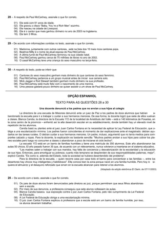 28 – A respeito de Paul McCartney, assinale o que for correto.

     01)   Ele está com 61 anos de idade.
     02)   Ele gravou o disco “Baby, You´re a Rich Man” sozinho.
     04)   Ele nasceu na cidade de Liverpool.
     08)   Ele é o cantor que mais ganhou dinheiro no ano de 2003 na Inglaterra.
     16)   Ele tem 3 filhos.


29 – De acordo com informações contidas no texto, assinale o que for correto.

     01)   Madonna, juntamente com outros cantores, está na lista dos 10 mais ricos cantores pops.
     02)   Beatrice Milly é o nome da atual esposa de Paul McCartney.
     04)   A última turnê de Paul McCartney terminou na sua cidade natal.
     08)   Paul McCartney ganhou cerca de 75 milhões de libras no ano de 2002.
     16)   O casal McCartney teve uma criança do sexo masculino na terça-feira.


30 – A respeito do texto, pode-se inferir que:

     01)   Cantores do sexo masculino ganham mais dinheiro do que cantores do sexo feminino.
     02)   Paul McCartney pertencia a um grupo musical antes de iniciar sua carreira solo.
     04)   Mick Jagger e Rod Stewart também ganham muito dinheiro na sua profissão.
     08)   Paul McCartney está muito feliz com o nascimento de uma menina.
     16)   Uma pessoa gastará pouco dinheiro se quiser assistir a um show de Paul McCartney.


                                                      OPÇÃO ESPANHOL

                                            TEXTO PARA AS QUESTÕES 28 a 30
                             Una docente denunció a los padres que no envían a sus hijos al colegio
           La directora de una escuela de Misiones denunció ante un juez de Paz a los padres de doce alumnos que habían              a-
bandonado la escuela para ir a trabajar o cuidar a sus hermanos menores. De esa forma, la docente logró que siete de ellos vuelvan
a clases. Blanca Candia, la directora de la Escuela 172 de la localidad de Aristóbulo del Valle – está a 140 kilómetros de Posadas, en
la zona centro de la provincia – enfrentó así la alta deserción escolar en su establecimiento, donde también hay un elevado nivel de
repetición de los alumnos.
           Candia basó su planteo ante el juez Juan Carlos Fontana en la necesidad de aplicar la Ley Federal de Educación, que o-
bliga a una escolarización mínima. Los padres fueron coincidentes al momento de dar explicaciones ante el magistrado: debían ayu-
darlos en las tareas rurales. O debían cuidar a sus hermanos menores. Un padre, incluso, argumentó que no tenía medios para com-
prarles calzado y ropas. Para la docente, la explicación es bastante sencilla: "Muchos padres anotan a sus hijos para cobrar los pla-
nes sociales pero luego no concurren a clases o abandonan a poco de iniciarse el ciclo lectivo".
           La escuela 172 está en un barrio de familias humildes y tiene una matrícula de 350 alumnos. Este año abandonaron las
aulas 50 chicos. El año pasado fueron 35 que, de acuerdo con un relevamiento, nunca volvieron a insertarse en el sistema educativo.
           "Las madres salen a trabajar con sus maridos, hay falta de conciencia y desvalorización de la escolaridad y la educación
de sus hijos. Entonces, para amortiguar su pobreza, cuanto más temprano se desprenden de sus responsabilidades paternas, mejor",
explicó Candia. "Es como si, además del Estado, toda la sociedad se hubiera desentendido del problema".
           Para la directora de la escuela, – quien recorre casa por casa todo el barrio para concientizar a las familias –, entre los
desertores hay chicos muy inteligentes y habilidosos". Ella conoce bien la zona porque nació en una familia humilde. Pero hoy ni si-
quiera el almuerzo y el desayuno reforzado que sirven en la escuela alcanzan para retener a los alumnos.
                                                                                    (Adaptado da edição eletrônica El Clarin, de 07/11/2003)


28 – De acordo com o texto, assinale o que for correto.
     01) Os pais de doze alunos foram denunciados pela diretora ao juiz, porque permitiram que seus filhos abandonas-
         sem a escola.
     02) Por meio de sua denuncia, a professora conseguiu que sete alunos voltassem às aulas.
     04) Blanca Candia baseou sua exposição contra o juiz Juan Carlos Fontana, pelo não cumprimento da Lei Federal
         de Educação.
     08) A Lei Federal de Educação obriga a uma escolarização mínima.
     16) O juiz Juan Carlos Fontana explicou à professora que a escola está em um bairro de família humilde; por isso,
         os alunos deveriam trabalhar.
 