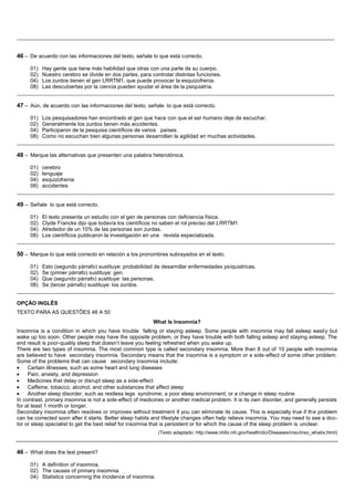__________________________________________________________________________________________________________


46 – De acuerdo con las informaciones del texto, señale lo que está correcto.

     01) Hay gente que tiene más habilidad que otras con una parte de su cuerpo.
     02) Nuestro cerebro se divide en dos partes, para controlar distintas funciones.
     04) Los zurdos tienen el gen LRRTM1, que puede provocar la esquizofrenia.
     08) Las descubiertas por la ciencia pueden ayudar el área de la psiquiatría.
__________________________________________________________________________________________________________

47 – Aún, de acuerdo con las informaciones del texto, señale lo que está correcto.

     01) Los pesquisadores han encontrado el gen que hace con que el ser humano deje de escuchar.
     02) Generalmente los zurdos tienen más accidentes.
     04) Participaron de la pesquisa científicos de varios países.
     08) Como no escuchan bien algunas personas desarrollan la agilidad en muchas actividades.
__________________________________________________________________________________________________________

48 – Marque las alternativas que presenten una palabra heterotónica.

     01) cerebro
     02) lenguaje
     04) esquizofrenia
     08) accidentes
__________________________________________________________________________________________________________

49 – Señale lo que está correcto.

     01) El texto presenta un estudio con el gen de personas con deficiencia física.
     02) Clyde Francks dijo que todavía los científicos no saben el rol preciso del LRRTM1.
     04) Alrededor de un 10% de las personas son zurdas.
     08) Los científicos publicaron la investigación en una revista especializada.
__________________________________________________________________________________________________________

50 – Marque lo que está correcto en relación a los pronombres subrayados en el texto.

     01) Esto (segundo párrafo) sustituye: probabilidad de desarrollar enfermedades psiquiatricas.
     02) Se (primer párrafo) sustituye: gen.
     04) Que (segundo párrafo) sustituye: las personas.
     08) Se (tercer párrafo) sustituye: los zurdos.
__________________________________________________________________________________________________________

OPÇÃO INGLÊS
TEXTO PARA AS QUESTÕES 46 A 50
                                                          What Is Insomnia?
Insomnia is a condition in which you have trouble falling or staying asleep. Some people with insomnia may fall asleep easil y but
wake up too soon. Other people may have the opposite problem, or they have trouble with both falling asleep and staying asleep. The
end result is poor-quality sleep that doesn’t leave you feeling refreshed when you wake up.
There are two types of insomnia. The most common type is called secondary insomnia. More than 8 out of 10 people with insomnia
are believed to have secondary insomnia. Secondary means that the insomnia is a symptom or a side-effect of some other problem.
Some of the problems that can cause secondary insomnia include:
     Certain illnesses, such as some heart and lung diseases
     Pain, anxiety, and depression
     Medicines that delay or disrupt sleep as a side-effect
     Caffeine, tobacco, alcohol, and other substances that affect sleep
     Another sleep disorder, such as restless legs syndrome; a poor sleep environment; or a change in sleep routine
In contrast, primary insomnia is not a side-effect of medicines or another medical problem. It is its own disorder, and generally persists
for at least 1 month or longer.
Secondary insomnia often resolves or improves without treatment if you can eliminate its cause. This is especially true if th e problem
can be corrected soon after it starts. Better sleep habits and lifestyle changes often help relieve insomnia. You may need to see a doc-
tor or sleep specialist to get the best relief for insomnia that is persistent or for which the cause of the sleep problem is unclear.
                                                            (Texto adaptado: http://www.nhlbi.nih.gov/health/dci/Diseases/inso/inso_whatis.html)



46 – What does the text present?

     01) A definition of insomnia.
     02) The causes of primary insomnia.
     04) Statistics concerning the incidence of insomnia.
 