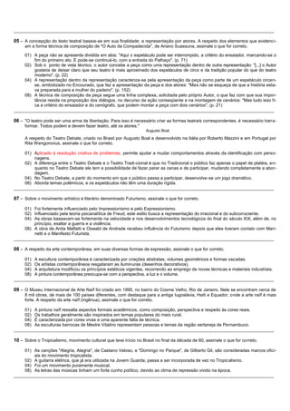 __________________________________________________________________________________________________________

05 – A concepção do texto teatral baseia-se em sua finalidade: a representação por atores. A respeito dos elementos que evidenci-
     am a forma técnica de composição de "O Auto da Compadecida", de Ariano Suassuna, assinale o que for correto.

     01) A peça não se apresenta dividida em atos: "Aqui o espetáculo pode ser interrompido, a critério do ensaiador, marcando-se o
         fim do primeiro ato. E pode-se continuá-lo, com a entrada do Palhaço". (p. 71)
     02) Sob o ponto de vista técnico, o autor concebe a peça como uma representação dentro de outra representação: "[...] o Autor
         gostaria de deixar claro que seu teatro é mais aproximado dos espetáculos de circo e da tradição popular do que do teatro
         moderno". (p. 22)
     04) A representação dentro da representação caracteriza-se pela apresentação da peça como parte de um espetáculo circen-
         se, simbolizado no Encourado, que faz a apresentação da peça e dos atores: "Mas não se esqueça de que a história esta-
         va preparada para a mulher do padeiro". (p. 152)
     08) A técnica de composição da peça segue uma linha complexa, solicitada pelo próprio Autor, o que faz com que sua impor-
         tância resida na proposição dos diálogos, no decurso da ação conseqüente e na montagem de cenários: "Mas tudo isso fi-
         ca a critério do ensaiador e do cenógrafo, que podem montar a peça com dois cenários". (p. 21)
__________________________________________________________________________________________________________

06 – "O teatro pode ser uma arma de libertação. Para isso é necessário criar as formas teatrais correspondentes, é necessário tran s-
     formar. Todos podem e devem fazer teatro, até os atores."
                                                                   Augusto Boal
     A respeito do Teatro Debate, criado no Brasil por Augusto Boal e desenvolvido na Itália por Roberto Mazzini e em Portugal por
     Rita Wengorovius, assinale o que for correto.

     01) Aplicado à resolução criativa de problemas, permite ajudar a mudar comportamentos através da identificação com perso-
         nagens.
     02) A diferença entre o Teatro Debate e o Teatro Tradi-cional é que no Tradicional o público faz apenas o papel de platéia, en-
         quanto no Teatro Debate ele tem a possibilidade de fazer parar as cenas e de participar, mudando completamente a abor-
         dagem.
     04) No Teatro Debate, a partir do momento em que o público passa a participar, desenvolve-se um jogo dramático.
     08) Aborda temas polêmicos, e os espetáculos não têm uma duração rígida.
__________________________________________________________________________________________________________

07 – Sobre o movimento artístico e literário denominado Futurismo, assinale o que for correto.

     01) Foi fortemente influenciado pelo Impressionismo e pelo Expressionismo.
     02) Influenciado pela teoria psicanalítica de Freud, este estilo busca a representação do irracional e do subconsciente.
     04) As obras baseavam-se fortemente na velocidade e nos desenvolvimentos tecnológicos do final do século XIX, além de, no
         princípio, exaltar a guerra e a violência.
     08) A obra de Anita Malfatti e Oswald de Andrade recebeu influência do Futurismo depois que eles tiveram contato com Mari-
         netti e o Manifesto Futurista.
__________________________________________________________________________________________________________

08 – A respeito da arte contemporânea, em suas diversas formas de expressão, assinale o que for correto.

     01) A escultura contemporânea é caracterizada por criações abstratas, volumes geométricos e formas vazadas.
     02) Os artistas contemporâneos resgataram as iluminuras (desenhos decorativos).
     04) A arquitetura modificou os princípios estéticos vigentes, recorrendo ao emprego de novas técnicas e materiais industriais.
     08) A pintura contemporânea preocupa-se com a perspectiva, a luz e o volume.
__________________________________________________________________________________________________________

09 – O Museu Internacional de Arte Naïf foi criado em 1995, no bairro do Cosme Velho, Rio de Janeiro. Nele se encontram cerca de
     8 mil obras, de mais de 100 países diferentes, com destaque para a antiga Iugoslávia, Haiti e Equador, onde a arte naïf é mais
     forte. A respeito da arte naïf (ingênua), assinale o que for correto.

     01) A pintura naïf ressalta aspectos formais acadêmicos, como composição, perspectiva e respeito às cores reais.
     02) Os trabalhos geralmente são inspirados em temas populares do meio rural.
     04) É caracterizada por cores vivas e uma aparente falta de técnica.
     08) As esculturas barrocas de Mestre Vitalino representam pessoas e temas da região sertaneja de Pernambuco.
__________________________________________________________________________________________________________

10 – Sobre o Tropicalismo, movimento cultural que teve início no Brasil no final da década de 60, assinale o que for correto.

     01) As canções "Alegria, Alegria", de Caetano Veloso, e "Domingo no Parque", de Gilberto Gil, são consideradas marcos ofici-
         ais do movimento tropicalista.
     02) A guitarra elétrica, que já era utilizada na Jovem Guarda, passa a ser incorporada de vez no Tropicalismo.
     04) Foi um movimento puramente musical.
     08) As letras das músicas tinham um forte cunho político, devido ao clima de repressão vivido na época.
__________________________________________________________________________________________________________
 