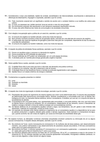 11 – Considerando o corpo uma totalidade, repleto de vontade, sensibilidade e de intencionalidade, reconhecendo e valorizando as
     diferenças de desempenho, linguagem e expressão, assinale o que for correto.

     01) Todo movimento corporal tem um significado e sentido de acordo com o contexto histórico e se modifica de cultura para
         cultura.
     02) O corpo, ao expressar seu caráter sensível, torna-se veículo e meio de comunicação.
     04) Os movimentos corporais não reproduzem e nem tampouco expressam significados culturais.
     08) O corpo não sofre influência dos meios de comunicação e da sociedade consumista.
__________________________________________________________________________________________________________

12 – Com relação à recuperação após a prática de um exercício, assinale o que for correto.

     01) O consumo de oxigênio se mantém elevado, acima dos níveis de repouso.
     02) Num primeiro momento acontece a fase de recuperação rápida, marcada por uma alta taxa de consumo de oxigênio.
     04) A restauração das reservas hepáticas de glicogênio pode levar dias para ser completada, dependendo do tipo do exercício
         e da dieta de carboidratos.
     08) O consumo de oxigênio se mantém inalterado, como nos níveis de repouso.
__________________________________________________________________________________________________________

13 – A respeito da prática de atividades físicas aeróbicas, assinale o que for correto.

     01) Ocorre um equilíbrio entre o consumo e a demanda de oxigênio.
     02) Ocorre produção de ATP (trifosfato de adenosina).
     04) Poucas moléculas de ATP podem ser sintetizadas, por um curto espaço de tempo.
     08) A atividade pode ser mantida pela energia gerada pelo oxigênio inspirado.
__________________________________________________________________________________________________________

14 – Sobre aptidão física e saúde, assinale o que for correto.

     01) A aptidão física não é uma coisa que dura a vida toda; ela demanda uma prática contínua.
     02) A proteína é um nutriente, mas não é essencial à vida do homem.
     04) A atividade física só traz benefícios físicos e mentais se praticada regularmente e sem exageros.
     08) Aptidão física é um estado dinâmico de energia e vitalidade.
__________________________________________________________________________________________________________

15 – Fundamentos ou jogadas presentes no voleibol:

     01) jump
     02) recepção ou manchete
     04) bloqueio
     08) saque
__________________________________________________________________________________________________________

16 – A respeito dos níveis de organização no âmbito da ecologia, assinale o que for correto.

     01) Populações são grupos de organismos da mesma espécie que vivem numa determinada área. O conjunto das populações
         de determinada área denomina-se comunidade biótica. Quando consideramos a comunidade junto com os fatores não-
         biológicos do meio, os chamados fatores abióticos, temos o ecossistema. A biosfera, por sua vez, é o conjunto de todos os
         ecossistemas do planeta.
     02) O ecossistema tem uma parte biótica, viva, representada pela comunidade, e uma parte abiótica, não-viva, que inclui todos
         os fatores físicos e químicos do ambiente. Em um ecossistema, independente de seu tamanho, ocorre o intercâmbio de
         matéria e energia e também a troca de matéria e energia com os ecossistemas vizinhos.
     04) Os fatores abióticos de um ecossistema aquático incluem a água, sua temperatura, seu pH, gases e sais minerais nela
         dissolvidos, materiais em suspensão, rochas do fundo e lama.
     08) Um exemplo da interação entre fatores abióticos e organismos de um ecossistema aquático é a dependência da luz para
         as plantas produzirem o oxigênio utilizado pelos peixes e demais organismos. Outro exemplo é a temperatura da água,
         que, quando aumenta, faz cair a taxa de oxigênio, por causa da diminuição da solubilidade desse gás.
__________________________________________________________________________________________________________

17 – Na espécie humana, as alterações numéricas chamadas aneuploidias envolvem acréscimo ou diminuição de um ou alguns
     poucos cromossomos. A respeito dessas alterações, assinale o que for correto.

     01) Na síndrome de Tuner, ocorre monossomia do cromossomo X. As mulheres são de baixa estatura, sem desenvolvimento
         mamário, com ovários rudimentares e mau desenvolvimento de caracteres sexuais secundários. A fórmula cromossômica
         neste caso é 22 pares autossômicos e X0.
     02) Na síndrome de Down, o indivíduo apresenta 47 cromossomos e um cromossomo suplementar – o autossomo de número
         21, razão pela qual se fala em trissomia do 21 como a sua causa.
     04) Os indivíduos afetados pela síndrome de Patau têm 47 cromossomos, XX ou XY, e o autossomo a mais é o de número 13
         (trissomia do 13). As crianças nascidas com esta síndrome apresentam microcefalia, micrognatia e defeitos cardíacos, re-
         nais e do tubo digestivo, e elas morrem em alguns meses.
 