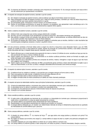 08) A síndrome de Edwards é também conhecida como trissomia do cromossomo 19. As crianças nascidas com essa síndro-
          me não sobrevivem por apresentarem microftalmia.
__________________________________________________________________________________________________________
18 – A respeito da evolução da espécie humana, assinale o que for correto.

     01) Em relação à evolução da espécie humana, pode-se afirmar que alguns hominídeos vieram do macaco.
     02) Pela comparação do DNA da espécie humana com o DNA de outros primatas, e também por meio de dados bioquímicos,
         podemos afirmar que nosso parente mais próximo é o gorila.
     04) Os antropóides gorila, chimpanzé e homem tiveram um ancestral comum.
     08) Dentre os hominoídeos encontramos um grupo de macacos, os pongídeos, que apresentam maior semelhança com o ho-
         mem, e os hominídeos, que têm como único sobrevivente a espécie Homo sapiens.
__________________________________________________________________________________________________________

19 – Sobre o sistema circulatório humano, assinale o que for correto.

     01) Artéria é todo vaso sanguíneo que conduz sangue arterial até o coração.
     02) Na linfa, que tem composição muito semelhante à do plasma sanguíneo, não existem hemácias nem plaquetas.
     04) Nas artérias o sangue circula com pressão mais alta que nas veias, e, estruturalmente, as artérias diferenciam-se das vei-
         as por terem paredes mais espessas e ricas em fibras elásticas.
     08) As funções do sangue são, entre outras, transportar oxigênio e nutrientes para os tecidos, distribuir o calor resu ltante das
         transformações energéticas celulares e manter o equilíbrio hídrico.
__________________________________________________________________________________________________________

20 – Um dos primeiros cientistas a formular idéias sobre a origem da vida foi o bioquímico russo Alexander Oparin, que, em 1936,
     propôs um modelo de como a vida poderia ter surgido. Apesar da evolução do conhecimento cientifico, suas idéias continuam
     sendo discutidas até hoje. A respeito deste assunto, assinale o que for correto.

     01) Oparin afirmava que a crosta terrestre teria aparecido há mais ou menos 2,5 bilhões de anos; acredita-se hoje que isso te-
         nha acontecido há mais ou menos 4 bilhões de anos.
     02) Oparin sugeriu que polímeros, como os proteinóides ou os ácidos nucléicos primitivos, teriam se formado na argila, que
         então teria agido como catalisadora.
     04) Oparin afirmava que a atmosfera primitiva era composta de amônia, metano, hidrogênio e vapor de água e que não havia
         nem oxigênio nem nitrogênio.
     08) Oparin sugeriu que as primeiras moléculas de RNA, provavelmente genes primitivos, teriam sido fabricadas na argila e que o
         calor da crosta terrestre, ou do Sol, ou ainda, a radiação ultravioleta teria funcionado como fonte de energia.
__________________________________________________________________________________________________________

21 – A respeito do sistema óptico humano, assinale o que for correto.

     01) A distância focal do cristalino é variável, o que permite que a imagem sempre se forme sobre a retina.
     02) Para uma pessoa de visão normal, a distância mínima de visão distinta é 25 cm.
     04) A imagem formada sobre a retina é sempre menor e invertida.
     08) A imagem formada antes da retina caracteriza um defeito de visão chamado presbiopia.
__________________________________________________________________________________________________________

22 – A respeito da teoria da relatividade restrita e seus princípios fundamentais, assinale o que for correto.

     01) A teoria da relatividade explica o movimento dos corpos com velocidades menores que a velocidade da luz.
     02) A velocidade da luz no vácuo é invariável e constitui uma velocidade-limite.
     04) A energia de uma partícula em repouso é denominada massa de repouso da partícula.
     08) O tempo é um conceito absoluto.
__________________________________________________________________________________________________________

23 – Sobre resistência elétrica, assinale o que for correto.

     01) A razão entre a ddp aplicada nos terminais de um condutor e a intensidade de corrente que o atravessa é proporcional à
         razão entre o comprimento e a área de seção transversal do condutor.
     02) Um resistor elétrico que apresenta baixa resistividade tem baixa resistência.
     04) Resistividade é uma grandeza característica do material que constitui um condutor.
     08) A energia elétrica dissipada por um resistor num determinado intervalo de tempo é diretamente proporcional ao quadrado
         da intensidade de corrente elétrica que o percorre.
__________________________________________________________________________________________________________

24 – Sobre campos elétricos, assinale o que for correto.

     01) A direção do campo elétrico E é a mesma da força F que age sobre uma carga positiva q colocada num ponto P do
         campo elétrico.
     02) Na região do espaço que envolve uma carga Q, o campo elétrico é capaz de atrair ou repelir uma partícula carregada com
         uma carga q.
     04) O trabalho realizado por uma carga elétrica no interior de um campo elétrico é sempre nulo.
     08) Um campo elétrico é uniforme quando o vetor campo tem, em todos os pontos, a mesma intensidade, direção e sentido.
__________________________________________________________________________________________________________
 