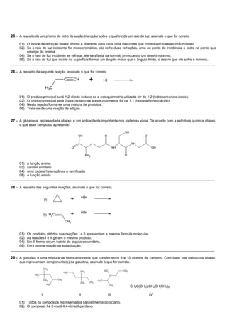 25 – A respeito de um prisma de vidro de seção triangular sobre o qual incide um raio de luz, assinale o que for correto.

     01) O índice de refração desse prisma é diferente para cada uma das cores que constituem o espectro luminoso.
     02) Se o raio de luz incidente for monocromático, ele sofre duas refrações, uma no ponto de incidência e outra no ponto que
         emerge do prisma.
     04) Se o raio de luz incidente se refratar, ele se afasta da normal, provocando um desvio máximo.
     08) Se o raio de luz que incide na superfície formar um ângulo maior que o ângulo limite, o desvio que ele sofre é mínimo.
__________________________________________________________________________________________________________

26 – A respeito da seguinte reação, assinale o que for correto.

                                           C     CH             +           HI
                           H3C

     01) O produto principal será 1,2-diiodo-butano se a estequiometria utilizada for de 1:2 (hidrocarboneto:ácido).
     02) O produto principal será 2-iodo-buteno se a este-quiometria for de 1:1 (hidrocarboneto:ácido).
     04) Nesta reação forma-se uma mistura de produtos.
     08) Trata-se de uma reação de adição.
__________________________________________________________________________________________________________

27 – A glutationa, representada abaixo, é um antioxidante importante nos sistemas vivos. De acordo com a estrutura química abaixo,
     o que esse composto apresenta?

                                                                                            SH
                                                     OH                     O                            O

                                                                                                  NH
                                                 O                                     NH                     OH

                                                            NH2                             O

     01) a função amina
     02) caráter anfótero
     04) uma cadeia heterogênea e ramificada
     08) a função amida
__________________________________________________________________________________________________________

28 – A respeito das seguintes reações, assinale o que for correto.

                                                          HBr
                          (I)                    +

                                                          HBr
                          (II) H2C               +
                                           CH3


     01) Os produtos obtidos nas reações I e II apresentam a mesma fórmula molecular.
     02) As reações I e II geram o mesmo produto.
     04) Em II forma-se um haleto de alquila secundário.
     08) Em I ocorre reação de substituição.
__________________________________________________________________________________________________________

29 – A gasolina é uma mistura de hidrocarbonetos que contém entre 6 e 10 átomos de carbono. Com base nas estruturas abaixo,
     que representam componente(s) da gasolina, assinale o que for correto.
                          CH3
                                                      CH3                   H3C             CH3
                                           H3C
                H3C

                          CH3        CH3                              H3C
                                                      CH3       CH3
                            H3C                                                   CH3
                                                                                                  CH3C(CH3)2CH2CH(CH3)2

                      I                              II                          III                         IV

     01) Todos os compostos representados são isômeros do octano.
     02) O composto I é 2-metil 4,4-dimetil-pentano.
 