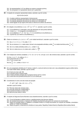 04) As representações I e IV se referem ao mesmo composto químico.
     08) Os compostos I e II apresentam átomo de C quaternário.
__________________________________________________________________________________________________________
30 – A respeito do composto representado abaixo, assinale o que for correto.
                       H2C=C=CH–C≡CH

     01) A cadeia carbônica representada é tridimensional.
     02) O composto apresenta dois átomos de carbono em hibridação sp2.
     04) O composto apresenta três átomos de carbono em hibridação sp.
     08) Existe ligação do tipo sigma entre todos os átomos de carbono da estrutura.
__________________________________________________________________________________________________________
                                            2          2
31 – Em relação à circunferência ( ) (x – 3) + (y + 1) = 4, assinale o que for correto.
     01) A circunferência ( ) intercepta o eixo das abscissas em dois pontos distintos.
     02) A reta (r) y   3 é tangente à circunferência ( ).
                             2    2
     04) A circunferência x + y – 6x + 2y – 7 = 0 é concêntrica à circunferência ( ).
     08) O ponto P(2, 0) é interior à circunferência ( ).
__________________________________________________________________________________________________________

32 – Dados os números a, b, c ( a, b, c   N* ), com média harmônica h, assinale o que for correto.

     01) Se a = 4, b = 5 e c = 10, então h > 5
                                                                                          1                           1   1
     02) Se os números a, b, c, nesta ordem, formam uma progressão aritmética, então        é a média harmônica entre   e
                                                                                          b                           a   c
     04) Se m é a média aritmética entre a, b, c , então h > m
                                                            12a
     08) Se b é o dobro de a e c é o dobro de b, então h
                                                             7
__________________________________________________________________________________________________________

33 – Com relação aos números complexos z = 2 – 2i e w = a + bi, em que a e b são números reais, assinale o que for correto.
     01) Se z + w = 7 – 3i, então w = 5 – i
     02) O argumento de z é 135O
          2
     04) z é um número real
             w
     08) Se      3 i , então a = 8 e b = –4
             z
__________________________________________________________________________________________________________

34 – Em uma progressão aritmética de 41 termos e razão 9, a soma do termo do meio com o seu antecedente é igual ao último termo.
     Com base nestes dados, assinale o que for correto.

     01) O termo do meio vale 189.
     02) O primeiro termo é igual à razão.
     04) A média aritmética simples dos 4 primeiros termos da P.A. é 22,5.
     08) A soma dos cinco primeiros termos da P.A. é um número par.
__________________________________________________________________________________________________________

35 – Considerando 3i como uma das raízes da equação
           4     3      2
          x – 6x + 18x – 54x + 81 = 0 ( i       1 ),
     assinale o que for correto.

     01) Três das raízes são números reais.
     02) Uma das raízes tem multiplicidade 2.
     04) O produto de todas as raízes é 81.
     08) Nenhuma das raízes é inteira.
__________________________________________________________________________________________________________

36 – A respeito da Segunda Guerra Mundial e seus desdobramentos, assinale o que for correto.

     01) O uso de foguetes e radares marcou o aperfeiçoamento das técnicas militares.
     02) Os nazistas promoveram o massacre de milhares de prisioneiros de guerra em campos de concentração.
     04) Depois da rendição alemã, a Inglaterra, os Estados Unidos e a França anunciaram um conjunto de medidas, consubstan-
         ciadas no Tratado de Versalhes.
     08) Depois da guerra, a Alemanha foi dividida em duas partes: República Federal Alemã e República Democrática Alemã.
__________________________________________________________________________________________________________
 