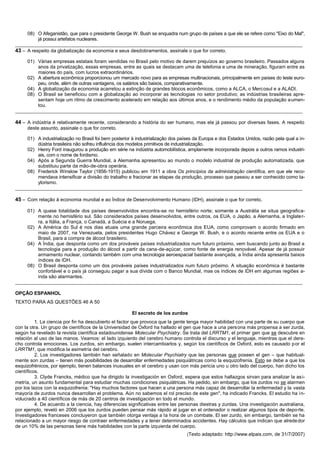08) O Afeganistão, que para o presidente George W. Bush se enquadra num grupo de países a que ele se refere como "Eixo do Mal",
          já possui artefatos nucleares.
__________________________________________________________________________________________________________
43 – A respeito da globalização da economia e seus desdobramentos, assinale o que for correto.
     01) Várias empresas estatais foram vendidas no Brasil pelo motivo de darem prejuízos ao governo brasileiro. Passados alguns
         anos da privatização, essas empresas, entre as quais se destacam uma de telefonia e uma de mineração, figuram entre as
         maiores do país, com lucros extraordinários.
     02) A abertura econômica proporcionou um mercado novo para as empresas multinacionais, principalmente em países do leste euro-
         peu, onde, além de outras vantagens, os salários são baixos, comparativamente.
     04) A globalização da economia acarretou a extinção de grandes blocos econômicos, como a ALCA, o Mercosul e a ALADI.
     08) O Brasil se beneficiou com a globalização ao incorporar as tecnologias no setor produtivo; as indústrias brasileiras apre-
         sentam hoje um ritmo de crescimento acelerado em relação aos últimos anos, e o rendimento médio da população a umen-
         tou.
__________________________________________________________________________________________________________

44 – A indústria é relativamente recente, considerando a história do ser humano, mas ela já passou por diversas fases. A respeito
     deste assunto, assinale o que for correto.

     01) A industrialização no Brasil foi bem posterior à industrialização dos países da Europa e dos Estados Unidos, razão pela qual a in-
         dústria brasileira não sofreu influência dos modelos primitivos de industrialização.
     02) Henry Ford inaugurou a produção em série na indústria automobilística, amplamente incorporada depois a outros ramos industri-
         ais, com o nome de fordismo.
     04) Após a Segunda Guerra Mundial, a Alemanha apresentou ao mundo o modelo industrial de produção automatizada, que
         substituiu parte da mão-de-obra operária.
     08) Frederick Winslow Taylor (1856-1915) publicou em 1911 a obra Os princípios da administração científica, em que ele reco-
         mendava intensificar a divisão do trabalho e fracionar as etapas da produção, processo que passou a ser conhecido como ta-
         ylorismo.
__________________________________________________________________________________________________________

45 – Com relação à economia mundial e ao Índice de Desenvolvimento Humano (IDH), assinale o que for correto.

     01) A quase totalidade dos países desenvolvidos encontra-se no hemisfério norte; somente a Austrália se situa geografica-
         mente no hemisfério sul. São considerados países desenvolvidos, entre outros, os EUA, o Japão, a Alemanha, a Inglate r-
         ra, a Itália, a França, o Canadá, a Suécia e a Noruega.
     02) A América do Sul é nos dias atuais uma grande parceira econômica dos EUA, como comprovam o acordo firmado em
         maio de 2007, na Venezuela, pelos presidentes Hugo Chávez e George W. Bush, e o acordo recente entre os EUA e o
         Brasil, para a compra de álcool brasileiro.
     04) A Índia, que desponta como um dos prováveis países industrializados num futuro próximo, vem buscando junto ao Brasil a
         tecnologia para a produção do álcool a partir da cana-de-açúcar, como fonte de energia renovável. Apesar de já possuir
         armamento nuclear, contando também com uma tecnologia aeroespacial bastante avançada, a Índia ainda apresenta baixos
         índices de IDH.
     08) O Brasil desponta como um dos prováveis países industrializados num futuro próximo. A situação econômica é bastante
         confortável e o país já conseguiu pagar a sua dívida com o Banco Mundial, mas os índices de IDH em algumas regiões a-
         inda são alarmantes.
__________________________________________________________________________________________________________

OPÇÃO ESPANHOL
TEXTO PARA AS QUESTÕES 46 A 50

                                                        El secreto de los zurdos
          1. La ciencia por fin ha descubierto el factor que provoca que la gente tenga mayor habilidad con una parte de su cuerpo que
con la otra. Un grupo de científicos de la Universidad de Oxford ha hallado el gen que hace a una persona más propensa a ser zurda,
según ha revelado la revista científica estadounidense Molecular Psychiatry. Se trata del LRRTM1, el primer gen que se descubre en
relación al uso de las manos. Veamos: el lado izquierdo del cerebro humano controla el discurso y el lenguaje, mientras que el dere-
cho controla emociones. Los zurdos, sin embargo, suelen intercambiarlos y, según los científicos de Oxford, esto es causado p or el
LRRTM1, que modifica la asimetría del cerebro.
          2. Los investigadores también han señalado en Molecular Psychiatry que las personas que poseen el gen – que habitual-
mente son zurdas – tienen más posibilidades de desarrollar enfermedades psiquiátricas como la esquizofrenia. Esto se debe a que los
esquizofrénicos, por ejemplo, tienen balances inusuales en el cerebro y usan con más pericia uno u otro lado del cuerpo, han dicho los
científicos.
          3. Clyde Francks, médico que ha dirigido la investigación en Oxford, espera que estos hallazgos sirvan para analizar la as i-
metría, un asunto fundamental para estudiar muchas condiciones psiquiátricas. Ha pedido, sin embargo, que los zurdos no se alarmen
por los lazos con la esquizofrenia: "Hay muchos factores que hacen a una persona más capaz de desarrollar la enfermedad y la vasta
mayoría de zurdos nunca desarrollan el problema. Aún no sabemos el rol preciso de este gen", ha indicado Francks. El estudio ha i n-
volucrado a 40 científicos de más de 20 centros de investigación en todo el mundo.
          4. De acuerdo a la ciencia, hay diferencias significativas entre las personas diestras y zurdas. Una investigación australiana,
por ejemplo, reveló en 2006 que los zurdos pueden pensar más rápido al jugar en el ordenador o realizar algunos tipos de depo rte.
Investigadores franceses concluyeron que también otorga ventaja a la hora de un combate. El ser zurdo, sin embargo, también se ha
relacionado a un mayor riesgo de contraer enfermedades y a tener determinados accidentes. Hay cálculos que indican que alrede dor
de un 10% de las personas tiene más habilidades con la parte izquierda del cuerpo.
                                                                                  (Texto adaptado: http://www.elpais.com, de 31/7/2007)
 