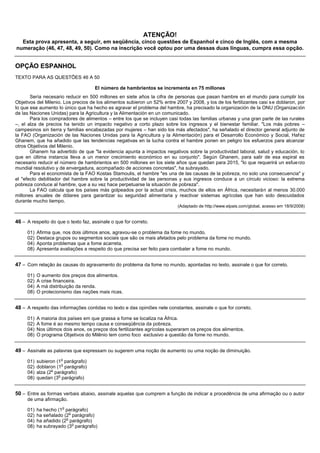 ATENÇÃO!
  Esta prova apresenta, a seguir, em seqüência, cinco questões de Espanhol e cinco de Inglês, com a mesma
numeração (46, 47, 48, 49, 50). Como na inscrição você optou por uma dessas duas línguas, cumpra essa opção.


OPÇÃO ESPANHOL
TEXTO PARA AS QUESTÕES 46 A 50

                                     El número de hambrientos se incrementa en 75 millones
       Sería necesario reducir en 500 millones en siete años la cifra de personas que pasan hambre en el mundo para cumplir los
Objetivos del Milenio. Los precios de los alimentos subieron un 52% entre 2007 y 2008, y los de los fertilizantes casi s e doblaron, por
lo que ese aumento lo único que ha hecho es agravar el problema del hambre, ha precisado la organización de la ONU (Organizac ión
de las Naciones Unidas) para la Agricultura y la Alimentación en un comunicado.
       Para los compradores de alimentos – entre los que se incluyen casi todas las familias urbanas y una gran parte de las rurales
–, el alza de precios ha tenido un impacto negativo a corto plazo sobre los ingresos y el bienestar familiar. "Los más pobres –
campesinos sin tierra y familias encabezadas por mujeres – han sido los más afectados", ha señalado el director general adjunto de
la FAO (Organización de las Naciones Unidas para la Agricultura y la Alimentación) para el Desarrollo Económico y Social, Hafez
Ghanem, que ha añadido que las tendencias negativas en la lucha contra el hambre ponen en peligro los esfuerzos para alcanzar
otros Objetivos del Milenio.
       Ghanem ha advertido de que "la evidencia apunta a impactos negativos sobre la productividad laboral, salud y educación, lo
que en última instancia lleva a un menor crecimiento económico en su conjunto". Según Ghanem, para salir de esa espiral es
necesario reducir el número de hambrientos en 500 millones en los siete años que quedan para 2015, "lo que requerirá un esfue rzo
mundial resolutivo y de envergadura, acompañado de acciones concretas", ha subrayado.
       Para el economista de la FAO Kostas Stamoulis, el hambre "es una de las causas de la pobreza, no solo una consecuencia" y
el "efecto debilitador del hambre sobre la productividad de las personas y sus ingresos conduce a un círculo vicioso: la extrema
pobreza conduce al hambre, que a su vez hace perpetuarse la situación de pobreza".
       La FAO calcula que los países más golpeados por la actual crisis, muchos de ellos en África, necesitarán al menos 30.000
millones anuales de dólares para garantizar su seguridad alimentaria y reactivar sistemas agrícolas que han sido descuidados
durante mucho tiempo.
                                                                            (Adaptado de http://www.elpais.com/global, acesso em 18/9/2008)


46 – A respeito do que o texto faz, assinale o que for correto.
     01)   Afirma que, nos dois últimos anos, agravou-se o problema da fome no mundo.
     02)   Destaca grupos ou segmentos sociais que são os mais afetados pelo problema da fome no mundo.
     04)   Aponta problemas que a fome acarreta.
     08)   Apresenta avaliações a respeito do que precisa ser feito para combater a fome no mundo.


47 – Com relação às causas do agravamento do problema da fome no mundo, apontadas no texto, assinale o que for correto.
     01)   O aumento dos preços dos alimentos.
     02)   A crise financeira.
     04)   A má distribuição da renda.
     08)   O protecionismo das nações mais ricas.


48 – A respeito das informações contidas no texto e das opiniões nele constantes, assinale o que for correto.
     01)   A maioria dos países em que grassa a fome se localiza na África.
     02)   A fome é ao mesmo tempo causa e conseqüência da pobreza.
     04)   Nos últimos dois anos, os preços dos fertilizantes agrícolas superaram os preços dos alimentos.
     08)   O programa Objetivos do Milênio tem como foco exclusivo a questão da fome no mundo.


49 – Assinale as palavras que expressam ou sugerem uma noção de aumento ou uma noção de diminuição.
                      o
     01)   subieron (1 parágrafo)
                       o
     02)   doblaron (1 parágrafo)
                  o
     04)   alza (2 parágrafo)
                     o
     08)   quedan (3 parágrafo)


50 – Entre as formas verbais abaixo, assinale aquelas que cumprem a função de indicar a procedência de uma afirmação ou o autor
     de uma afirmação.
                      o
     01)   ha hecho (1 parágrafo)
                          o
     02)   ha señalado (2 parágrafo)
                        o
     04)   ha añadido (2 parágrafo)
                            o
     08)   ha subrayado (3 parágrafo)
 