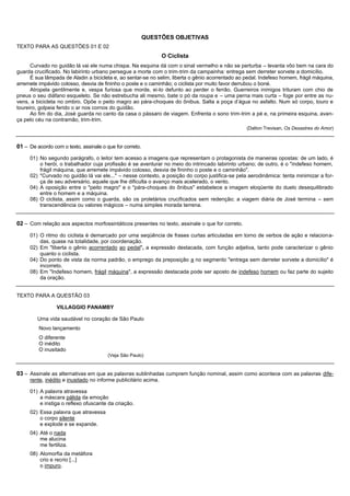 QUESTÕES OBJETIVAS
TEXTO PARA AS QUESTÕES 01 E 02
                                                                 O Ciclista
      Curvado no guidão lá vai ele numa chispa. Na esquina dá com o sinal vermelho e não se perturba – levanta vôo bem na cara do
guarda crucificado. No labirinto urbano persegue a morte com o trim-trim da campainha: entrega sem derreter sorvete a domicílio.
      É sua lâmpada de Aladin a bicicleta e, ao sentar-se no selim, liberta o gênio acorrentado ao pedal. Indefeso homem, frágil máquina,
arremete impávido colosso, desvia de fininho o poste e o caminhão; o ciclista por muito favor derrubou o boné.
      Atropela gentilmente e, vespa furiosa que morde, ei-lo defunto ao perder o ferrão. Guerreiros inimigos trituram com chio de
pneus o seu diáfano esqueleto. Se não estrebucha ali mesmo, bate o pó da roupa e – uma perna mais curta – foge por entre as nu-
vens, a bicicleta no ombro. Opõe o peito magro ao pára-choques do ônibus. Salta a poça d’água no asfalto. Num só corpo, touro e
toureiro, golpeia ferido o ar nos cornos do guidão.
      Ao fim do dia, José guarda no canto da casa o pássaro de viagem. Enfrenta o sono trim-trim a pé e, na primeira esquina, avan-
ça pelo céu na contramão, trim-trim.
                                                                                                   (Dalton Trevisan, Os Desastres do Amor)


01 – De acordo com o texto, assinale o que for correto.
     01) No segundo parágrafo, o leitor tem acesso a imagens que representam o protagonista de maneiras opostas: de um lado, é
         o herói, o trabalhador cuja profissão é se aventurar no meio do intrincado labirinto urbano; de outro, é o "indefeso homem,
         frágil máquina, que arremete impávido colosso, desvia de fininho o poste e o caminhão".
     02) "Curvado no guidão lá vai ele..." – nesse contexto, a posição do corpo justifica-se pela aerodinâmica: tenta minimizar a for-
         ça de seu adversário, aquele que lhe dificulta o avanço mais acelerado, o vento.
     04) A oposição entre o "peito magro" e o "pára-choques do ônibus" estabelece a imagem eloqüente do duelo desequilibrado
         entre o homem e a máquina.
     08) O ciclista, assim como o guarda, são os proletários crucificados sem redenção; a viagem diária de José termina – sem
         transcendência ou valores mágicos – numa simples morada terrena.


02 – Com relação aos aspectos morfossintáticos presentes no texto, assinale o que for correto.
     01) O ritmo do ciclista é demarcado por uma seqüência de frases curtas articuladas em torno de verbos de ação e relacion a-
         das, quase na totalidade, por coordenação.
     02) Em "liberta o gênio acorrentado ao pedal", a expressão destacada, com função adjetiva, tanto pode caracterizar o gênio
         quanto o ciclista.
     04) Do ponto de vista da norma padrão, o emprego da preposição a no segmento "entrega sem derreter sorvete a domicílio" é
         incorreto.
     08) Em "Indefeso homem, frágil máquina", a expressão destacada pode ser aposto de indefeso homem ou faz parte do sujeito
         da oração.


TEXTO PARA A QUESTÃO 03

                 VILLAGGIO PANAMBY

         Uma vida saudável no coração de São Paulo
         Novo lançamento
         O diferente
         O inédito
         O inusitado
                                        (Veja São Paulo)


03 – Assinale as alternativas em que as palavras sublinhadas cumprem função nominal, assim como acontece com as palavras dife-
     rente, inédito e inusitado no informe publicitário acima.

     01) A palavra atravessa
         a máscara pálida da emoção
         e instiga o reflexo ofuscante da criação.
     02) Essa palavra que atravessa
         o corpo silente
         e explode e se expande.
     04) Até o nada
         me alucina
         me fertiliza.
     08) Alomorfia da metáfora
         crio e recrio [...]
         o impuro.
 