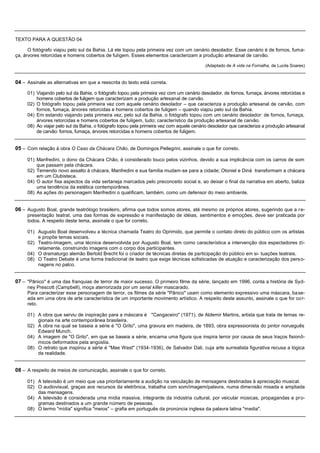TEXTO PARA A QUESTÃO 04

      O fotógrafo viajou pelo sul da Bahia. Lá ele topou pela primeira vez com um cenário desolador. Esse cenário é de fornos, fuma-
ça, árvores retorcidas e homens cobertos de fuligem. Esses elementos caracterizam a produção artesanal de carvão.

                                                                                          (Adaptado de A vida na Fornalha, de Lucila Soares)


04 – Assinale as alternativas em que a reescrita do texto está correta.
     01) Viajando pelo sul da Bahia, o fotógrafo topou pela primeira vez com um cenário desolador, de fornos, fumaça, árvores retorcidas e
         homens cobertos de fuligem que caracterizam a produção artesanal de carvão.
     02) O fotógrafo topou pela primeira vez com aquele cenário desolador – que caracteriza a produção artesanal de carvão, com
         fornos, fumaça, árvores retorcidas e homens cobertos de fuligem – quando viajou pelo sul da Bahia.
     04) Em estando viajando pela primeira vez, pelo sul da Bahia, o fotógrafo topou com um cenário desolador: de fornos, fumaça,
         árvores retorcidas e homens cobertos de fuligem, tudo; característico da produção artesanal de carvão.
     08) Ao viajar pelo sul da Bahia, o fotógrafo topou pela primeira vez com aquele cenário desolador que caracteriza a produção artesanal
         de carvão: fornos, fumaça, árvores retorcidas e homens cobertos de fuligem.


05 – Com relação à obra O Caso da Chácara Chão, de Domingos Pellegrini, assinale o que for correto.

     01) Manfredini, o dono da Chácara Chão, é considerado louco pelos vizinhos, devido a sua implicância com os carros de som
         que passam pela chácara.
     02) Temendo novo assalto à chácara, Manfredini e sua família mudam-se para a cidade; Otoniel e Diná transformam a chácara
         em um Clubisteca.
     04) O autor fixa aspectos da vida sertaneja marcados pelo preconceito social e, ao deixar o final da narrativa em aberto, baliza
         uma tendência da estética contemporânea.
     08) As ações do personagem Manfredini o qualificam, também, como um defensor do meio ambiente.


06 – Augusto Boal, grande teatrólogo brasileiro, afirma que todos somos atores, até mesmo os próprios atores, sugerindo que a r e-
     presentação teatral, uma das formas de expressão e manifestação de idéias, sentimentos e emoções, deve ser praticada por
     todos. A respeito deste tema, assinale o que for correto.

     01) Augusto Boal desenvolveu a técnica chamada Teatro do Oprimido, que permite o contato direto do público com os artistas
         e propõe temas sociais.
     02) Teatro-Imagem, uma técnica desenvolvida por Augusto Boal, tem como característica a intervenção dos espectadores di-
         retamente, construindo imagens com o corpo dos participantes.
     04) O dramaturgo alemão Bertold Brecht foi o criador de técnicas diretas de participação do público em si- tuações teatrais.
     08) O Teatro Debate é uma forma tradicional de teatro que exige técnicas sofisticadas de atuação e caracterização dos pers o-
         nagens no palco.


07 – "Pânico" é uma das franquias de terror de maior sucesso. O primeiro filme da série, lançado em 1996, conta a história de Syd-
     ney Prescott (Campbell), moça aterrorizada por um serial killer mascarado.
     Para caracterizar esse personagem de terror, os filmes da série "Pânico" usam como elemento expressivo uma máscara, ba se-
     ada em uma obra de arte característica de um importante movimento artístico. A respeito deste assunto, assinale o que for co r-
     reto.

     01) A obra que serviu de inspiração para a máscara é "Cangaceiro" (1971), de Aldemir Martins, artista que trata de temas re-
         gionais na arte contemporânea brasileira.
     02) A obra na qual se baseia a série é "O Grito", uma gravura em madeira, de 1893, obra expressionista do pintor norueguês
         Edward Munch.
     04) A imagem de "O Grito", em que se baseia a série, encarna uma figura que inspira terror por causa de seus traços fisionô-
         micos deformados pela angústia.
     08) O retrato que inspirou a série é "Mae West" (1934-1936), de Salvador Dali, cuja arte surrealista figurativa recusa a lógica
         da realidade.


08 – A respeito de meios de comunicação, assinale o que for correto.

     01) A televisão é um meio que usa prioritariamente a audição na veiculação de mensagens destinadas à apreciação musical.
     02) O audiovisual, graças aos recursos da eletrônica, trabalha com som/imagem/palavra, numa dimensão mixada e ampliada
         das mensagens.
     04) A televisão é considerada uma mídia massiva, integrante da indústria cultural, por veicular músicas, propagandas e pr o-
         gramas destinados a um grande número de pessoas.
     08) O termo "mídia" significa "meios" – grafia em português da pronúncia inglesa da palavra latina "media".
 