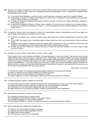 09 – Brasília é um exemplo de arquitetura do século XX. Os prédios fascinam pela leveza das linhas e pela largueza dos espaços, e
      Graça Proença (1991) se refere a eles como "verdadeiras esculturas semipousadas no solo". A respeito da concepção de Bra-
      sília, assinale o que for correto.

      01) Lúcio Costa e Oscar Niemeyer, que figuram entre os mais destacados arquitetos do século XX, projetaram Brasília.
      02) O plano-piloto da cidade é concebido como a figura de um avião, com um grande eixo central dividindo-a em duas partes,
          como se fossem as asas de uma aeronave.
      04) O Palácio da Alvorada foi projetado pelo arquiteto francês Le Corbusier, juntamente com Roberto Burle Marx, paisagista, e
          Bruno Giorgi, escultor.
      08) A respeito da concepção de Brasília, Niemeyer disse o seguinte: "Eu não queria uma catedral como as antigas catedrais.
          Eu queria uma catedral que exprimisse o concreto. [....] eu me preocupei que quando a pessoa estivesse na nave visse o
          espaço infinito."


10 – A respeito do hip-hop, termo que abrange um conjunto de manifestações culturais contemporâneas que têm sua origem nos
      guetos negros norte-americanos, assinale o que for correto.

      01) O hip-hop, que engloba o rap, o break e o grafite, articula várias referências culturais compartilhadas por jovens do mundo
          todo.
      02) O rap (rhythm and poetry), que é caracterizado pela narração ritmada, tem como tema predominante a crítica ao cotidiano
          urbano.
      04) O grafite é uma inscrição ou desenho pintado ou gravado sobre um suporte que não é normalmente previsto para esta
          finalidade. É considerado uma forma de arte urbana (street art) por utilizar espaços públicos.
      08) O break, que tem como referencial o cotidiano das ruas, é marcado por improvisos corporais, movimentos largos e jogos
          de pernas e braços.


11 – A respeito do assunto tratado no texto abaixo, assinale o que for correto.
      Para começar a correr, você só precisa de vontade, uma roupa confortável e um bom par de tênis. Mas cada vez mais os espe-
      cialistas alertam para os riscos de sair por aí disparado como o 'Papa-léguas'. Nem estamos falando dos exames cardiológicos
      prévios que você deve fazer para avaliar seu grau de condicionamento cardiorrespiratório, mas de outro cuidado fundamental.
      Embora correr seja um movimento natural para o ser humano, se executado de forma errada o exercício pode causar lesões ou
      agravar as preexistentes – e você nem sonhava que tinha uma! A prática requer postura equilibrada e gestos simétricos, em
      que pés, pernas e quadris se movimentam harmoniosamente. Não queremos complicar o que parecia fácil, mas que você pre-
      cisa se ligar em alguns detalhes antes de começar, precisa.
                                                                                                           (Men's Health, n.29, set/2008)

      01)   Excesso de impacto nos tornozelos pode sobrecarregar os tendões e levar a fraturas por estresse.
      02)   Dores no pescoço não têm nenhuma relação com a prática de corrida.
      04)   Às vezes, dores nos pés são reflexo de um problema no quadril.
      08)   Joelhos valgos (em X) podem sobrecarregar a parte interna das pernas e lesionar os meniscos.


12 – A respeito da prática da capoeira, assinale o que for correto.
      01)   Como outras lutas, ela também classifica hierarquicamente seus praticantes por cores, por meio de cordas coloridas.
      02)   Evidências apontam que seu nascimento se relaciona com a luta dos escravos por liberdade.
      04)   O berimbau é um dos instrumentos utilizados para dar ritmo à sua execução.
      08)   Alguns benefícios da sua prática são agilidade, destreza, condicionamento físico e flexibilidade.


13 – Sobre treinamento aeróbico, assinale o que for correto.
      01)   A freqüência cardíaca deve ser superior a 85%.
      02)   A atividade tem três elementos: freqüência, intensidade e tempo.
      04)   O trabalho é realizado num ritmo cardíaco alternado.
      08)   Seu objetivo é fortalecer o coração e os pulmões e construir um sistema cardiovascular saudável.


14 – São considerados testes válidos para avaliação física:
      01)   Teste de um minuto de flexão de braços (cotovelos).
      02)   Teste de uma hora na esteira ergométrica a 8 km/h.
      04)   Relação entre cintura e quadril.
      08)   Teste de força no supino com 15 quilogramas.
 