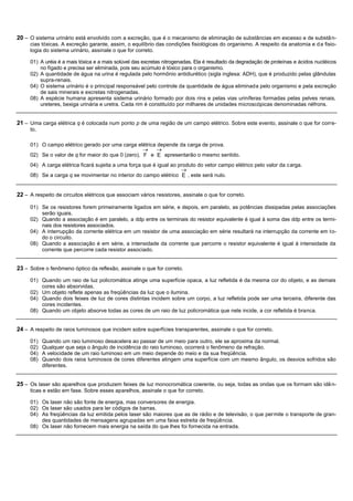 20 – O sistema urinário está envolvido com a excreção, que é o mecanismo de eliminação de substâncias em excesso e de substâ n-
     cias tóxicas. A excreção garante, assim, o equilíbrio das condições fisiológicas do organismo. A respeito da anatomia e d a fisio-
     logia do sistema urinário, assinale o que for correto.

     01) A uréia é a mais tóxica e a mais solúvel das excretas nitrogenadas. Ela é resultado da degradação de proteínas e ácidos nucléicos
         no fígado e precisa ser eliminada, pois seu acúmulo é tóxico para o organismo.
     02) A quantidade de água na urina é regulada pelo hormônio antidiurético (sigla inglesa: ADH), que é produzido pelas glândulas
         supra-renais.
     04) O sistema urinário é o principal responsável pelo controle da quantidade de água eliminada pelo organismo e pela excreção
         de sais minerais e excretas nitrogenadas.
     08) A espécie humana apresenta sistema urinário formado por dois rins e pelas vias uriníferas formadas pelas pelves renais,
         ureteres, bexiga urinária e uretra. Cada rim é constituído por milhares de unidades microscópicas denominadas néfrons.


21 – Uma carga elétrica q é colocada num ponto p de uma região de um campo elétrico. Sobre este evento, assinale o que for corre-
     to.

     01) O campo elétrico gerado por uma carga elétrica depende da carga de prova.
     02) Se o valor de q for maior do que 0 (zero), F e E apresentarão o mesmo sentido.
     04) A carga elétrica ficará sujeita a uma força que é igual ao produto do vetor campo elétrico pelo valor da carga.
     08) Se a carga q se movimentar no interior do campo elétrico E , este será nulo.


22 – A respeito de circuitos elétricos que associam vários resistores, assinale o que for correto.

     01) Se os resistores forem primeiramente ligados em série, e depois, em paralelo, as potências dissipadas pelas associações
         serão iguais.
     02) Quando a associação é em paralelo, a ddp entre os terminais do resistor equivalente é igual à soma das ddp entre os termi-
         nais dos resistores associados.
     04) A interrupção da corrente elétrica em um resistor de uma associação em série resultará na interrupção da corrente em to-
         do o circuito.
     08) Quando a associação é em série, a intensidade da corrente que percorre o resistor equivalente é igual à intensidade da
         corrente que percorre cada resistor associado.


23 – Sobre o fenômeno óptico da reflexão, assinale o que for correto.
     01) Quando um raio de luz policromática atinge uma superfície opaca, a luz refletida é da mesma cor do objeto, e as demais
         cores são absorvidas.
     02) Um objeto reflete apenas as freqüências da luz que o ilumina.
     04) Quando dois feixes de luz de cores distintas incidem sobre um corpo, a luz refletida pode ser uma terceira, diferente das
         cores incidentes.
     08) Quando um objeto absorve todas as cores de um raio de luz policromática que nele incide, a cor refletida é branca.


24 – A respeito de raios luminosos que incidem sobre superfícies transparentes, assinale o que for correto.
     01)   Quando um raio luminoso desacelera ao passar de um meio para outro, ele se aproxima da normal.
     02)   Qualquer que seja o ângulo de incidência do raio luminoso, ocorrerá o fenômeno da refração.
     04)   A velocidade de um raio luminoso em um meio depende do meio e da sua freqüência.
     08)   Quando dois raios luminosos de cores diferentes atingem uma superfície com um mesmo ângulo, os desvios sofridos são
           diferentes.


25 – Os laser são aparelhos que produzem feixes de luz monocromática coerente, ou seja, todas as ondas que os formam são idê n-
     ticas e estão em fase. Sobre esses aparelhos, assinale o que for correto.

     01) Os laser não são fonte de energia, mas conversores de energia.
     02) Os laser são usados para ler códigos de barras.
     04) As freqüências da luz emitida pelos laser são maiores que as de rádio e de televisão, o que permite o transporte de gran-
         des quantidades de mensagens agrupadas em uma faixa estreita de freqüência.
     08) Os laser não fornecem mais energia na saída do que lhes foi fornecida na entrada.
 